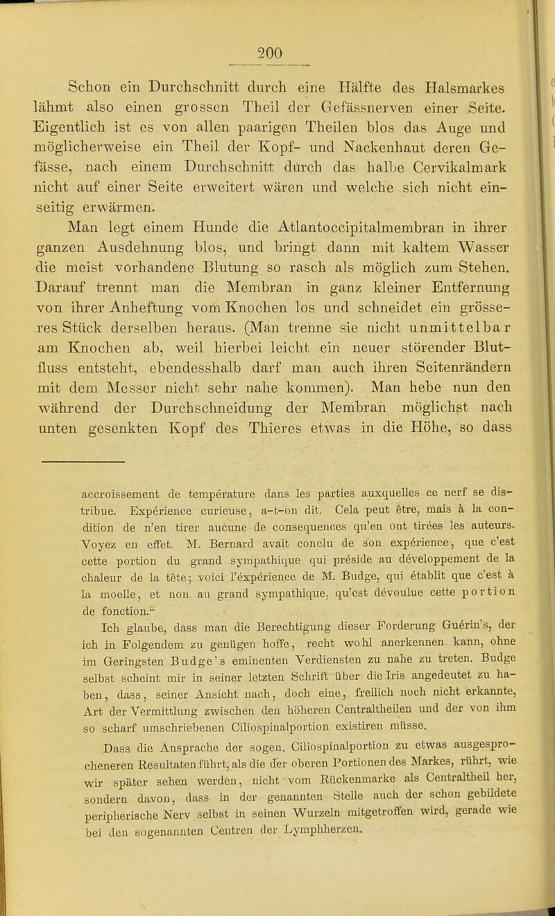 Schon ein Durchschnitt durch eine Hälfte des Halsmarkes lähmt also einen grossen Theil der Gef'ässnerven einer Seite. Eigentlich ist es von allen paarigen Theilen blos das Auge und möglicherweise ein Theil der Kopf- und Nackenhaut deren Ge- fässe, nach einem Durchschnitt durch das halbe Cervikalmark nicht auf einer Seite erweitert wären und welche sich nicht ein- seitig erwärmen. Man legt einem Hunde die Atlantoccipitalmembran in ihrer ganzen Ausdehnung blos, und bringt dann mit kaltem Wasser die meist vorhandene Blutung so rasch als möglich zum Stehen. Darauf trennt man die Membran in ganz kleiner Entfernung von ihrer Anheftung vom Knochen los und schneidet ein grösse- res Stück derselben heraus. (Man trenne sie nicht unmittelbar am Knochen ab, weil hierbei leicht ein neuer störender Blut- fluss entsteht, ebendesshalb darf man auch ihren Seitenrändern mit dem Messer nicht sehr nahe kommen). Man hebe nun den während der Durchschneidung der Membran möglichst nach unten gesenkten Kopf des Thieres etwas in die Höhe, so dass accroissement de temperature dans les parties auxquelles ce nerf se dis- tribue. Experience ciirieuse, a-t-on dit. Cela peut etre, mais ä la con- dition de n'en tirer aucune de consequences qu'en oiit tirees les auteurs. Voyez en effet. M. Bernard avait conclu de son expörience, qiie e'est cette portion du graud sympathique qui preside au developpement de la chaleur de la tete; voici 1'experience de M. Budge, qui etablit que c'est h. la moelle, et noii au grand sympathique, qu'est devoulue cette portion de fonetion. Ich glaube, dass man die Berechtigung dieser Forderung Guörin's, der ich in Folgendem zu genügen hoffe, recht wohl anerkennen kann, ohne im Geringsten Budge's eminenten Verdiensten zu nahe zu treten. Budge selbst scheint mir in seiner letzten Schrift über die Iris angedeutet zu ha- ben, dass, seiner Ansicht nach, doch eine, freilich noch nicht erkannte, Art der Vermittlung zwischen den höheren Centraltheilen und der von ihm so scharf umschriebenen Ciliospinalportion existiren müsse. Dass die Ansprache der sogen. Ciliospinalportion zu etwas ausgespro- cheneren Resultaten führt,als die cfer oberen Portionendes Markes, rührt, wie wir später sehen werden, nicht vom Rückenmarke als CentraltheU her, soaidern davon, dass in der genannten Stelle auch der schon gebUdete peripherische Nerv selbst in seinen Wurzeln nütgetroffen wird, gerade wie bei den sogenannten Centren der Lymphherzen,