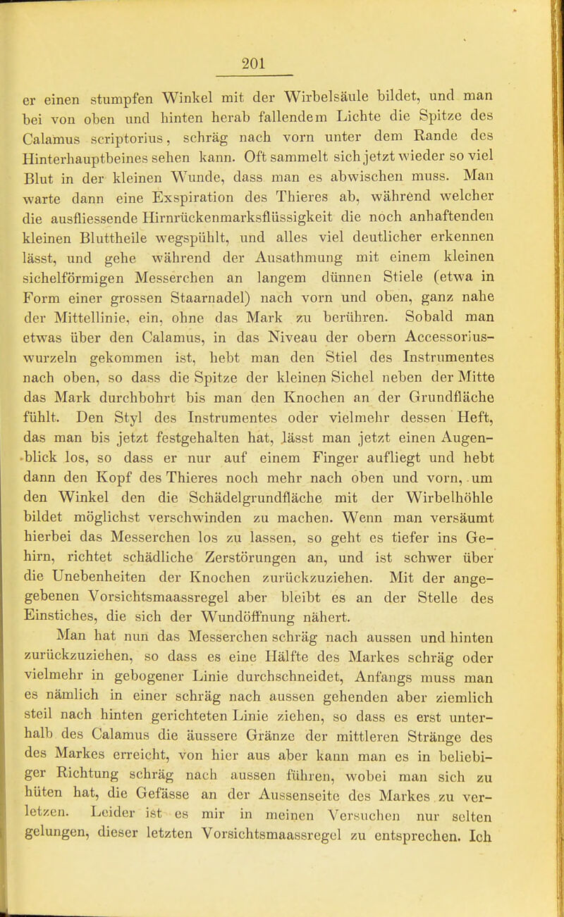 er einen stumpfen Winkel mit der Wirbelsäule bildet, und man bei von oben und hinten herab fallendem Lichte die Spitze des Calamus scriptorius, schräg nach vorn unter dem Rande des Hinterhauptbeines sehen kann. Oft sammelt sich jetzt wieder so viel Blut in der kleinen Wunde, dass man es abwischen muss. Man warte dann eine Exspiration des Thieres ab, während welcher die ausfliessende Hirnrückenmarksflüssigkeit die noch anhaftenden kleinen Bluttheile wegspühlt, und alles viel deutlicher erkennen lässt, und gehe während der Ausathmung mit einem kleinen sichelförmigen Messerchen an langem dünnen Stiele (etwa in Form einer grossen Staarnadel) nach vorn und oben, ganz nahe der Mittellinie, ein, ohne das Mark zu berühren. Sobald man etwas über den Calamus, in das Niveau der obern Accessorius- wurzeln gekommen ist, hebt man den Stiel des Instrumentes nach oben, so dass die Spitze der kleinen Sichel neben der Mitte das Mark durchbohrt bis man den Knochen an der Grundfläche fühlt. Den Styl des Instrumentes oder vielmehr dessen Heft, das man bis jetzt festgehalten hat, .lässt man jetzt einen Augen- blick los, so dass er nur auf einem Finger aufliegt und hebt dann den Kopf des Thieres noch mehr nach oben und vorn, .um den Winkel den die Schädelgrundfläche mit der Wirbelhöhle bildet möglichst verschwinden zu machen. Wenn man versäumt hierbei das Messerchen los zu lassen, so geht es tiefer ins Ge- hirn, richtet schädliche Zerstörungen an, und ist schwer über die Unebenheiten der Knochen zurückzuziehen. Mit der ange- gebenen Vorsichtsmaassregel aber bleibt es an der Stelle des Einstiches, die sich der Wundöff'nung nähert. Man hat nun das Messerchen schräg nach aussen und hinten zurückzuziehen, so dass es eine Hälfte des Markes schräg oder vielmehr in gebogener Linie durchschneidet, Anfangs muss man es nämlich in einer schräg nach aussen gehenden aber ziemlich steil nach hinten gerichteten Linie ziehen, so dass es erst unter- halb des Calamus die äussere Gränze der mittleren Stränge des des Markes erreicht, von hier aus aber kann man es in beliebi- ger Richtung schräg nach aussen führen, wobei man sich zu hüten hat, die Gefässe an der Aussenseite des Markes , zu ver- letzen. Leider ist es mir in meinen Versuchen nur selten gelungen, dieser letzten Vorsichtsmaassregel zu entsprechen. Ich