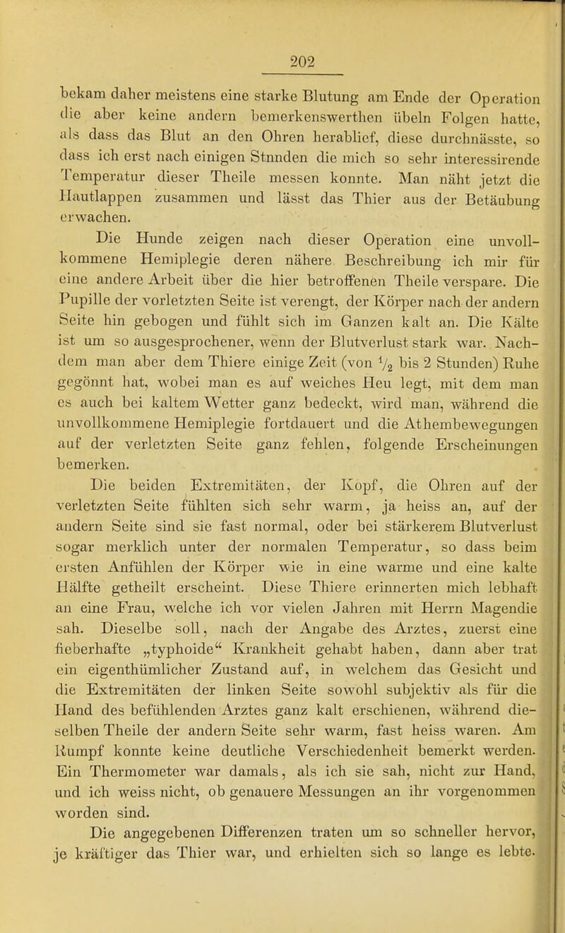 bekam daher meistens eine starke Blutung am Ende der Operation die aber keine andern bemerkenswerthen Übeln Folgen hatte, als dass das Blut an den Ohren herablief, diese durchnässte, so dass ich erst nach einigen Stunden die mich so sehr interessirende Temperatur dieser Theile messen konnte. Man näht jetzt die Hautlappen zusammen und lässt das Thier aus der Betäubung erwachen. Die Hunde zeigen nach dieser Operation eine unvoll- kommene Hemiplegie deren nähere Beschreibung ich mir für eine andere Arbeit über die hier betroffenen Theile verspare. Die Pupille der vorletzten Seite ist verengt, der Körper nach der andern Seite hin gebogen und fühlt sich im Ganzen kalt an. Die Kälte ist um so ausgesprochener, weinn der Blutverlust stark war. Nach- dem man aber dem Thiere einige Zeit (von Va bis 2 Stunden) Ruhe gegönnt hat, wobei man es auf weiches Heu legt, mit dem man es auch bei kaltem Wetter ganz bedeckt, wird man, während die unvollkommene Hemiplegie fortdauert und die Athembewegungen auf der verletzten Seite ganz fehlen, folgende Erscheinungen bemerken. Die beiden Extremitäten, der Kopf, die Ohren auf der verletzten Seite fühlten sich sehr warm, ja heiss an, auf der andern Seite sind sie fast normal, oder bei stärkerem Blutverlust sogar merklich unter der normalen Temperatur, so dass beim ersten Anfühlen der Körper wie in eine warme und eine kalte Hälfte getheilt erscheint. Diese Thiere erinnerten mich lebhaft an eine Frau, welche ich vor vielen Jahren mit Herrn Magendie sah. Dieselbe soll, nach der Angabe des Arztes, zuerst eine fieberhafte „typhoide Krankheit gehabt haben, dann aber trat ein eigenthümlicher Zustand auf, in welchem das Gesicht und die Extremitäten der linken Seite sowohl subjektiv als für die Hand des befühlenden Arztes ganz kalt erschienen, während die- selben Theile der andern Seite sehr warm, fast heiss waren. Am liumpf konnte keine deutliche Verschiedenheit bemerkt werden. Ein Thermometer war damals, als ich sie sah, nicht zur Hand, und ich weiss nicht, ob genauere Messungen an ihr vorgenommen worden sind. Die angegebenen Differenzen traten um so schneller hervor, je kräftiger das Thier war, und erhielten sich so lange es lebte.