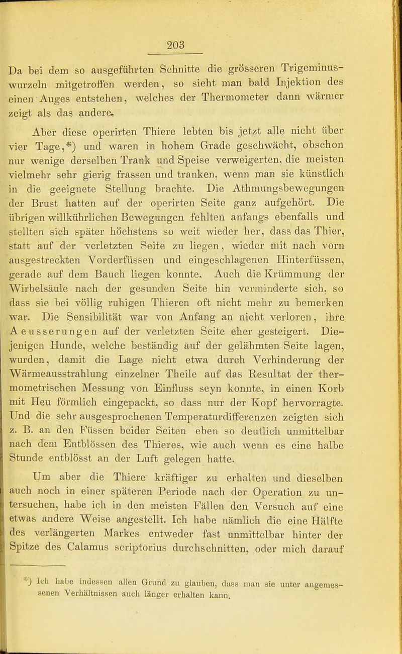 Da bei dem so ausgeführten Schnitte die grösseren Trigeminus- wurzeln mitgetroffen werden, so sieht man bald Injektion des einen Auges entstehen, welches der Thermometer dann wärmer zeigt als das andere. Aber diese operirten Thiere lebten bis jetzt alle nicht über vier Tage,*) und waren in hohem Grade geschwächt, obschon nur wenige derselben Trank und Speise verweigerten, die meisten vielmehr sehr gierig frassen und tranken, wenn man sie künstlich in die geeignete Stellung brachte. Die Athmungsbewegungen der Brust hatten auf der operirten Seite ganz aufgehört. Die übrigen willkührlichen Bewegungen fehlten anfangs ebenfalls und stellten sich später höchstens so weit wieder her, dass das Thier, statt auf der verletzten Seite zu liegen, wieder mit nach vorn ausgestreckten Vorderfüssen und eingeschlagenen Hinterfüssen, gerade auf dem Bauch liegen konnte. Auch die Krümmung der Wirbelsäule nach der gesunden Seite hin verminderte sich, so dass sie bei völlig ruhigen Thieren oft nicht mehr zu bemerken war. Die Sensibilität war von Anfang an nicht verloren, ihre Aeusserungen auf der verletzten Seite eher gesteigert. Die- jenigen Hunde, welche beständig auf der gelähmten Seite lagen, wurden, damit die Lage nicht etwa durch Verhinderung der Wärmeausstrahlung einzelner Theile auf das Resultat der ther- mometrischen Messung von Einfluss seyn konnte, in einen Korb mit Heu förmlich eingepackt, so dass nur der Kopf hervorragte. Und die sehr ausgesprochenen Temperaturdifferenzen zeigten sich z. B. an den Füssen beider Seiten eben so deutlich unmittelbar nach dem Entblössen des Thieres, wie auch wenn es eine halbe Stunde entblösst an der Luft gelegen hatte. Um aber die Thiere kräftiger zu erhalten und dieselben auch noch in einer späteren Periode nach der Operation zu un- tersuchen, habe ich in den meisten Fällen den Versuch auf eine etwas andere Weise angestellt. Ich habe nämlich die eine Hälfte des verlängerten Markes entweder fast unmittelbar hinter der Spitze des Calamus scriptorius durchschnitten, oder mich darauf •*■) Icli Jiabe indessen allen Grund zu glauben, dass man sie unter angemes- senen Verhältnissen auch länger erhalten kann.