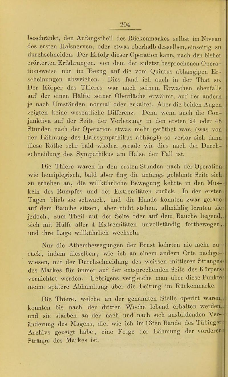 beschränkt, den Anfangstheil des Rückenmarkes selbst im Niveau des ersten Halsnerven, oder etwas oberhalb desselben, einseitig zu durchschneiden. Der Erfolg dieser Operation kann, nach den bisher erörterten Erfahrungen, von dem der zuletzt besprochenen Opera- tionsweise nur im Bezug auf die vom Quintus abhängigen Er- scheinungen abweichen. Dies fand ich auch in der That so. Der Körper des Thieres war nach seinem Erwachen ebenfalls auf der einen Hälfte seiner Oberfläche erwärmt, auf der andern je nach Umständen normal oder erkaltet. Aber die beiden Augen zeigten keine wesentliche Differenz. Denn wenn auch die Con- junktiva auf der Seite der Verletzung in den ersten 24 oder 48 Stunden nach der Operation etwas mehr geröthet Avar, (was von der Lähmung des Halssympathikus abhängt) so verlor sich dann diese Rothe sehr bald wieder, gerade wie dies nach der Durch- schneidung des Sympathikus am Halse der Fall ist. Die Thiere waren in den ersten Stunden nach der Operation wie hemiplegisch, bald aber fing die anfangs gelähmte Seite sich zu erheben an, die willkührliche Bewegung kehrte in den Mus- keln des Rumpfes und der Extremitäten zurück. In den ersten Tagen blieb sie schwach, und die Hunde konnten zwar gerade auf dem Bauche sitzen, aber nicht stehen, allmählig lernten sie jedoch, zum Theil auf der Seite oder auf dem Bauche liegend, sich mit Hülfe aller 4 Extremitäten unvollständig fortbewegen, und ihre Lage willkührlich wechseln. Nur die Athembewegungen der Brust kehrten nie mehr zu- rück, indem dieselben, wie ich an einem andern Orte nachge- wiesen, mit der Durchschneidung des weissen mittleren Stranges des Markes für immer auf der entsprechenden Seite des Körpers vernichtet werden. Uebrigens vergleiche man über diese Punkte meine spätere Abhandlung über die lieitung im Rückenmarke. Die Thiere, welche an der genannten Stelle operirt waren, konnten bis nach der dritten Woche lebend erhalten werden, und sie starben an der nach und nach sich ausbildenden Ver- änderung des Magens, die, wie ich im 13ten Bande des Tübingen Archivs gezeigt habe, eine Folge der Lähmung der vorderen Stränge des Markes ist. l