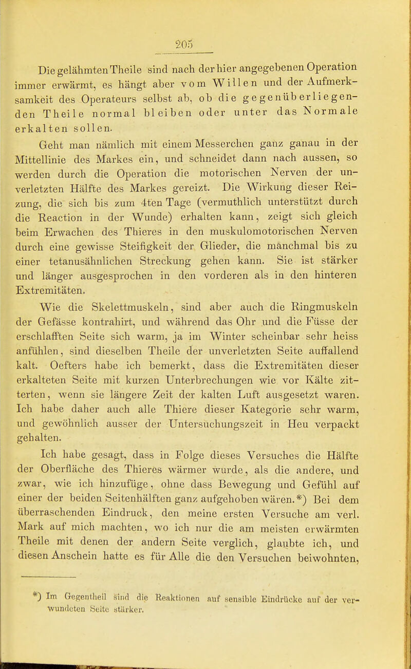 Die gelähmten Theile sind nach der hier angegebenen Operation immer erwärmt, es hängt aber vom Willen und der Aufmerk- samkeit des Operateurs selbst ab, ob die gegenüberliegen- den Theile normal bleiben oder unter das Normale erkalten sollen. Geht man nämlich mit einem Messerchen ganz ganau in der Mittellinie des Markes ein, und schneidet dann nach aussen, so werden durch die Operation die motorischen Nerven der un- verletzten Hälfte des Markes gereizt. Die Wirkung dieser Rei- zung, die sich bis zum 4ten Tage (vermuthlich unterstützt durch die Reaction in der Wunde) erhalten kann, zeigt sich gleich beim Erwachen des Thieres in den muskulomotorischen Nerven durch eine gewisse Steifigkeit der Glieder, die manchmal bis zu einer tetanusähnlichen Streckung gehen kann. Sie ist stärker und länger ausgesprochen in den vorderen als in den hinteren Extremitäten. Wie die Skelettmuskeln, sind aber auch die Ringmuskeln der Gefässe kontrahirt, und während das Ohr und die Füsse der erschlafften Seite sich warm, ja im Winter scheinbar sehr heiss anfühlen, sind dieselben Theile der unverletzten Seite auffallend kalt. Oefters habe ich bemerkt, dass die Extremitäten dieser erkalteten Seite mit kurzen Unterbrechungen wie vor Kälte zit- terten, wenn sie längere Zeit der kalten Luft ausgesetzt waren. Ich habe daher auch alle Thiere dieser Kategorie sehr warm, und gewöhnlich ausser der Untersuchungszeit in Heu verpackt gehalten. Ich habe gesagt, dass in Folge dieses Versuches die Hälfte der Oberfläche des Thieres wärmer wurde, als die andere, und zwar, wie ich hinzufüge, ohne dass Bewegung und Gefühl auf einer der beiden Seitenhälften ganz aufgehoben wären. *) Bei dem überraschenden Eindruck, den meine ersten Versuche am verl. Mark auf mich machten, wo ich nur die am meisten erwärmten Theile mit denen der andern Seite verglich, glaiibte ich, und diesen Anschein hatte es für Alle die den Versuchen beiwohnten, *) Im Gegentlieil sind die Reaktionen auf sensible Eindrücke aui' der ver- wundeten Seite stärker.
