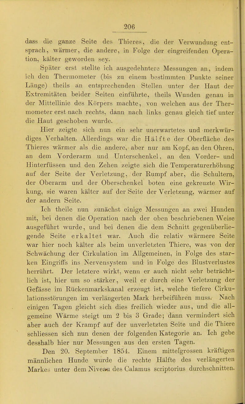 dass die ganze Seite des Thieres, die der Verwundung ent- sprach, wärmer, die andere, in Folge der eingreifenden Opera- tion, kälter geworden sey. Später erst stellte ich ausgedehntere Messungen an, indem ich den Thermometer (bis zu einem bestimmten Punkte seiner Länge) theils an entsprechenden Stellen unter der Haut der Extremitäten beider Seiten einführte, theils Wunden genau in der Mittellinie des Körpers machte, von welchen aus der Ther- mometer erst nach rechts, dann nach links genau gleich tief unter die Haut geschoben wurde. Hier zeigte sich nun ein sehr unerwartetes und merkwür- diges Verhalten. Allerdings war die Hälfte der Oberfläche des Thieres wärmer als die andere, aber nur am Kopf, an den Ohren, an dem Vorderarm und Unterschenkel, an den Vorder- und Hinterfüssen und den Zehen zeigte sich die Temperaturerhöhung auf der Seite der Verletzung, der Rumpf aber, die Schultern, der Oberarm und der Oberschenkel boten eine gekreuzte Wir- kung, sie waren kälter auf der Seite der Verletzung, wärmer auf der andern Seite. Ich theile nun zunächst einige Messungen an zwei Hunden mit, bei denen die Operation nach der oben beschriebenen Weise ausgeführt wurde, und bei denen die dem Schnitt gegenüberlie- gende Seite erkaltet war. Auch die relativ wärmere Seite war hier noch kälter als beim unverletzten Thiere, was von der Schwächung der Cirkulation im Allgemeinen, in Folge des star- ken Eingriffs ins Nervensystem und in Folge des Blustverlustes herrührt. Der letztere wirkt, wenn er auch nicht sehr beträcht- lich ist, hier um so stärker, weil er durch eine Verletzung der Gefässe im Rückenmarkskanal erzeugt ist, welche tiefere Cirku- lationsstörungen im verlängerten Mark herbeiführen muss. Nach einigen Tagen gleicht sich dies freilich wieder aus, und die all- gemeine Wärme steigt um 2 bis 3 Grade; dann vermindert sich aber auch der Krampf auf der unverletzten Seite imd die Thiere schliessen sich nun denen der folgenden Kategorie an. Ich gebe desshalb hier nur Messungen aus den ersten Tagen. Den 20. September 1854. Einem mittelgrossen kräftigen männlichen Hunde wurde die rechte Hälfte des verlängerten Markes unter dem Niveau des Calamus scriptorius durchschnitten.
