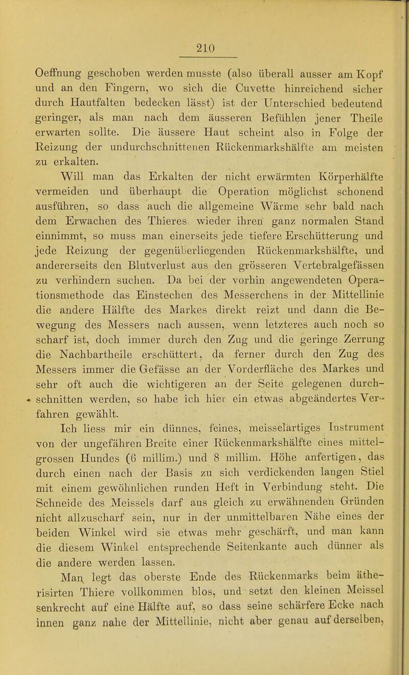 OefiFnung geschoben werden miisste (also überall ausser am Kopf und an den Fingern, wo sich die Cuvette hinreichend sicher durch Hautfalten bedecken lässt) ist der Unterschied bedeutend geringer, als man nach dem äusseren Befühlen jener Theile erwarten sollte. Die äussere Haut scheint also in Folge der Reizung der undurchschnittenen Rückenmarkshälftc am meisten zu erkalten. Will man das Erkalten der nicht erwärmten Körperhälfte vermeiden und überhaupt die Operation möglichst schonend ausführen, so dass auch die allgemeine Wärme sehr bald nach dem Erwachen des Thieres wieder ihren ganz normalen Stand einnimmt, so muss man einerseits jede tiefere Erschütterung und jede Reizung der gegenüberliegenden Rückenmarkshälfte, und andererseits den Blutverlust aus den grösseren Vertebralgefässen zu verhindern suchen. Da bei der vorhin angewendeten Opera- tionsmethode das Einstechen des Messerchens in der Mittellinie die andere Hälfte des Markes direkt reizt und dann die Be- wegung des Messers nach aussen, wenn letzteres auch noch so scharf ist, doch immer durch den Zug und die geringe Zerrung die Nachbartheile erschüttert, da ferner durch den Zug des Messers immer die Gefä,sse an der Vorderfläche des Markes und sehr oft auch die wichtigeren an der Seite gelegenen durch- • schnitten werden, so habe ich hier ein etwas abgeändertes Ver- fahren gewählt. Ich liess mir ein dünnes, feines, meisselartiges Instrument von der ungefähren Breite einer Rückenmarkshälfte eines mittel- grossen Hundes (6 millim.) und 8 millim. Plöhe anfertigen, das durch einen nach der Basis zu sich verdickenden langen Stiel mit einem gewöhnlichen runden Heft in Verbindung steht. Die Schneide des Meisseis darf aus gleich zu erwähnenden Gründen nicht allzuscharf sein, nur in der unmittelbaren Nähe eines der beiden Winkel wird sie etwas mehr geschärft, und man kann die diesem Winkel entsprechende Seitenkante auch dünner als die andere werden lassen. Man, legt das oberste Ende des Rückenmarks beim äthe- risirten Thiere vollkommen blos, und setzt den kleinen Meissel senkrecht auf eine Hälfte auf, so dass seine schärfere Ecke nach innen ganz nahe der Mittellinie, nicht aber genau auf derselben,