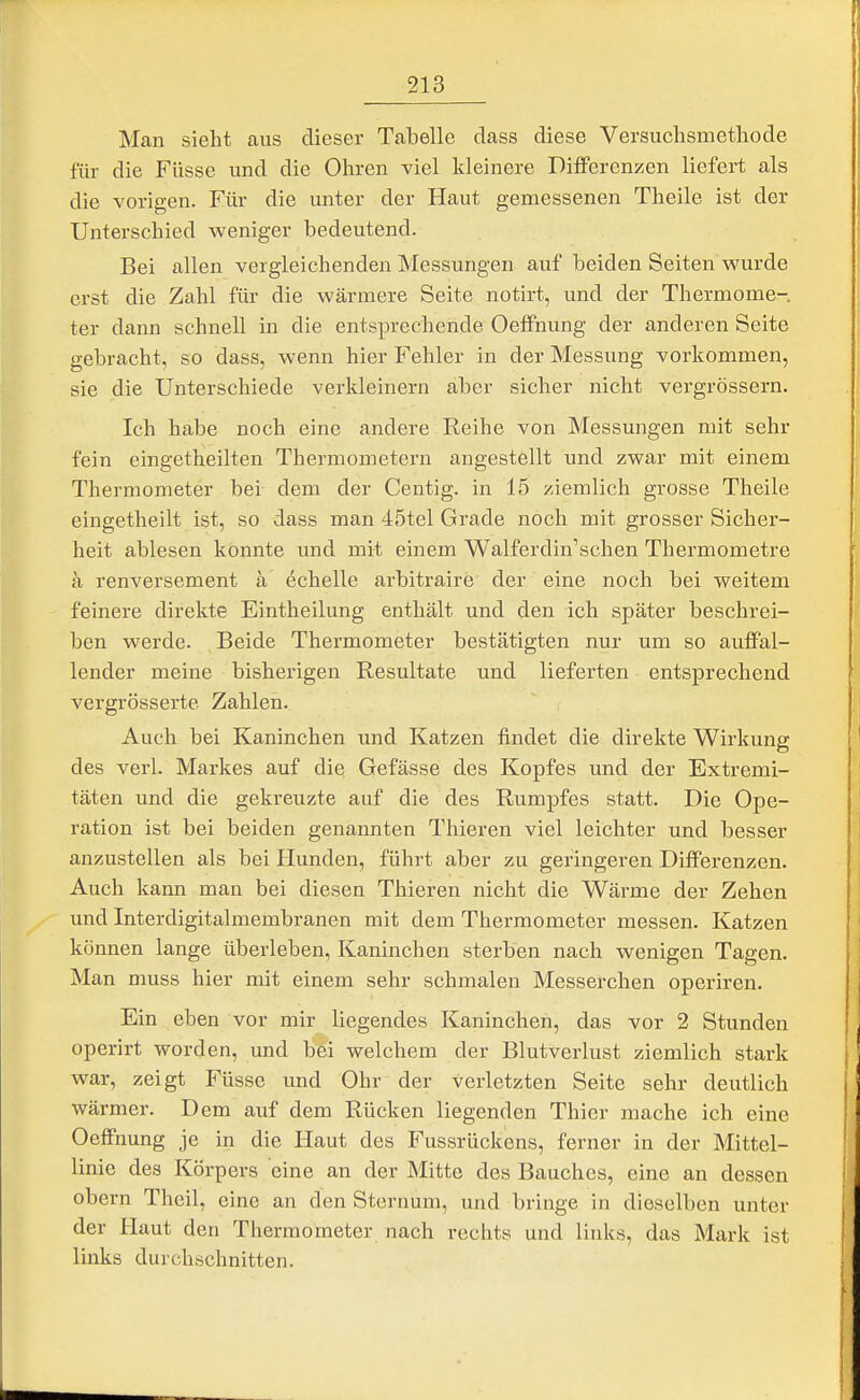 Man sieht aus dieser Tabelle dass diese Versuclismetliode für die Füsse und die Ohren viel kleinere DiiFerenzen liefert als die vorigen. Für die unter der Haut gemessenen Theile ist der Unterschied weniger bedeutend. Bei allen vergleichenden Messungen auf beiden Seiten wurde erst die Zahl für die wärmere Seite notirt, und der Thermome- ter dann schnell in die entsprechende Oeffnung der anderen Seite gebracht, so dass, wenn hier Fehler in der Messung vorkommen, sie die Unterschiede verkleinern aber sicher nicht vergrössern. Ich habe noch eine andere Reihe von Messungen mit sehr fein eingetheilten Thermometern angestellt und zwar mit einem Thermometer bei dem der Centig. in 15 ziemlich grosse Theile eingetlieilt ist, so dass man 45tel Grade noch mit grosser Sicher- heit ablesen konnte und mit einem Walferdin'schen Thermometre ä renversement ä echelle arbitraire der eine noch bei weitem feinere direkte Eintheilung enthält und den ich später beschrei- ben werde. Beide Thermometer bestätigten nur um so auflFal- lender meine bisherigen Resultate und lieferten entsprechend vergrösserte Zahlen. Auch bei Kaninchen und Katzen findet die direkte Wirkung des verl. Markes auf die; Gefässe des Kopfes vmd der Extremi- täten und die gekreuzte auf die des Rumpfes statt. Die Ope- ration ist bei beiden genannten Thieren viel leichter und besser anzustellen als bei Hunden, führt aber zu geringeren Differenzen. Auch kann man bei diesen Thieren nicht die Wärme der Zehen und Interdigitalmembranen mit dem Thermometer messen. Katzen können lange überleben, Kaninchen sterben nach wenigen Tagen. Man muss hier mit einem sehr schmalen Messerchen operiren. Ein eben vor mir liegendes Kaninchen, das vor 2 Stunden operirt worden, und bei welchem der Blutverlust ziemlich stark war, zeigt Füsse und Ohr der verletzten Seite sehr deutlich wärmer. Dem auf dem Rücken liegenden Thier mache ich eine Oeffnung je in die Haut des Fussrückens, ferner in der Mittel- linie des Körpers eine an der Mitte des Bauches, eine an dessen obern Theil, eine an den Sternum, und bringe in dieselben unter der Haut den Thermometer nach rechts und links, das Mark ist links durchschnitten.