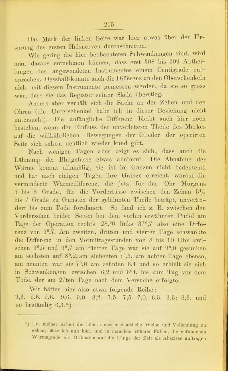 Da& Mark der linken Seite war hier etwas über den Ur- sprung des ersten Halsnerven durclischnitten. Wie gering die hier beobachteten Schwankungen sind, wird man daraus entnehmen können, dass erst 308 bis 309 Abthei- luno-en des angewendeten Instrumentes einem Centigrade ent- sprechen. Desshalb konnte auch die Differenz an den Oberschenkeln nicht mit diesem Instrumente gemessen werden, da sie so gross war, dass sie das Register seiner Skala überstieg. Anders aber verhält sich die Sache an den Zehen und den Ohren (die Unterschenkel habe ich in dieser Beziehung nicht untersucht). Die anfängliche Differenz bleibt auch hier noch bestehen, wenn der Einfluss der unverletzten Theile des Markes auf die willkührlichen Bewegungen der Glieder der operirten Seite sich schon deutlich wieder kund gibt. Nach wenigen Tagen aber zeigt es sich, dass auch die Lähmung der Blutgefässe etwas abnimmt. Die Abnahme der Wärme kommt allmählig, sie ist im Ganzen nicht bedeutend, und hat nach einigen Tagen ihre Gränze erreicht, worauf die verminderte Wärmedifferenz, die jetzt für das Ohr Morgens 5 bis 8 Grade, für die Vorderfüsse zwischen den Zehen 3Y2 bis 7 Grade zu Gunsten der gelähmten Theile beträgt, unverän- dert bis zum Tode fortdauert. So fand ich z. B. zwischen den Vorderzehen beider Seiten bei. dem vorhin erwähnten Pudel am Tage der Operation rechts 28,00 links 37»,7 also eine Diffe- renz von 90,7. Am zweiten, dritten und vierten Tage schwankte die Differenz in den Vormittagsstunden von 8 bis 10 Uhr zwi- schen 90,5 und 9*^,7 am fünften Tage war sie auf 9'',0 gesunken am sechsten auf 8'',2, am siebenten 7^5, am achten Tage ebenso, am neunten war sie 7^,0 am zehnten 6,4 und so erhielt sie sich in Schwankungen zwischen 6,2 und 6''4, bis zum Tag vor dem Tode, der am 27ten Tage nach dem Versuche erfolgte. Wir hätten hier also etwa folgende Reihe: 9,6. 9,6. 9,6. 9,6. 9,0. 8,2. 7,5. 7,5. 7,0. 6,3. 6,3; 6,3. imd so beständig 6,3.*) *J Um meiner Arbeit die höhere wissenscliaftliehe Weihe und Vollendung zu geben, hätte ich nun hier, und in manchen f'rülieren Fällen, die gefundenen Wärmegrade als Ordinalen auf die Länge der Zeit als Abszisse auftragen