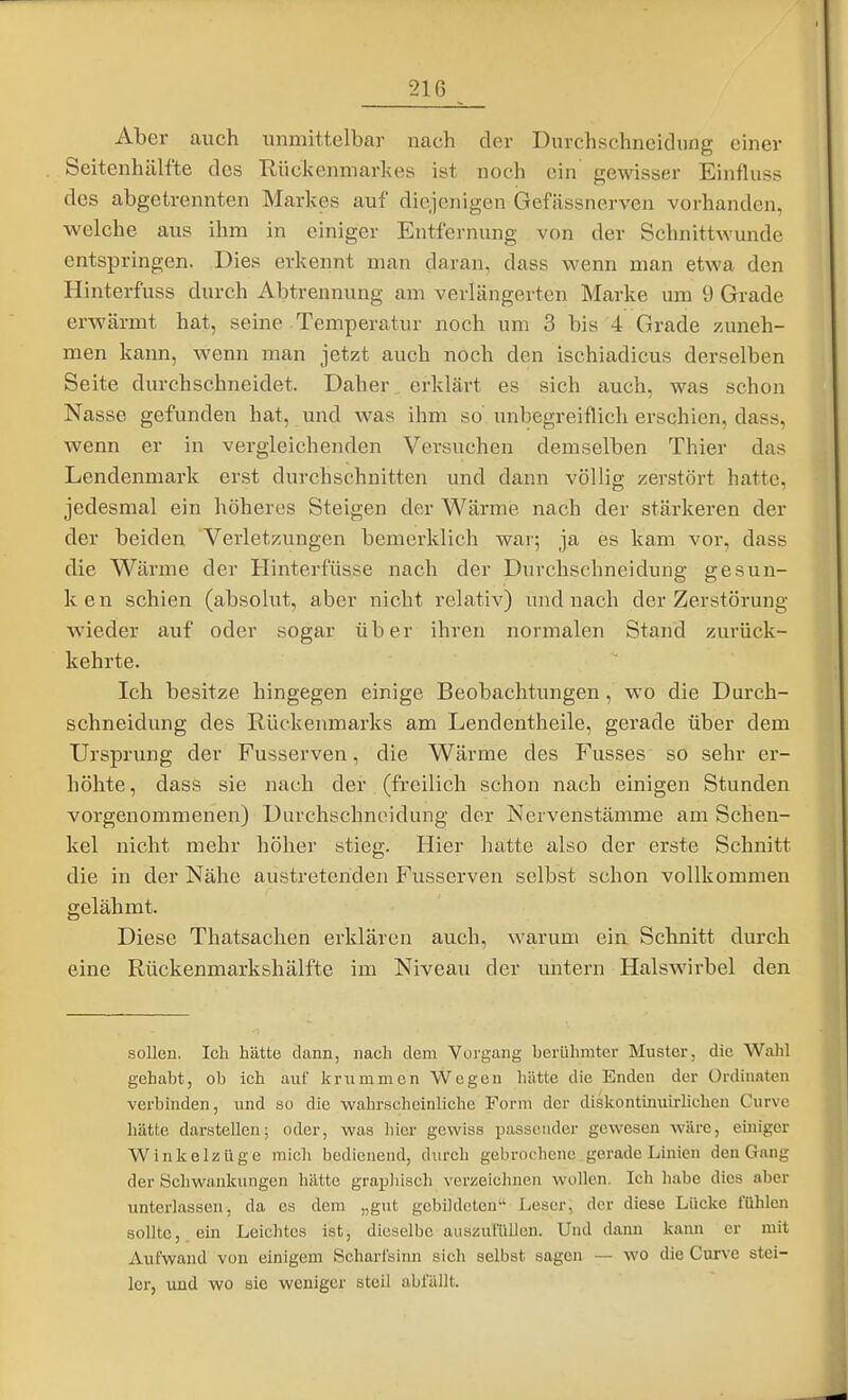 Aber auch unmittelbar nach der Durchschneidnng einer Seitenhälfte des Rückenmarkes ist noch ein gewisser Einfluss des abgetrennten Markes auf diejenigen (jefässnerven vorhanden, welche aus ihm in einiger Entfernung von der Schnittwunde entspringen. Dies erkennt man daran, dass wenn man etwa den Hinterfuss durch Abtrennung am verlängerten Marke um 9 Grade erwärmt hat, seine Temperatur noch um 3 bis 4 Grade zAuieh- men kann, wenn man jetzt auch noch den ischiadicus derselben Seite durchschneidet. Daher erklärt es sich auch, was schon Nasse gefunden hat, und was ihm so' unbegreiflich erschien, dass, wenn er in vergleichenden Versuchen demselben Thier das Lendenmark erst durchschnitten und dann völlig zerstört hatte, jedesmal ein höheres Steigen der Wärme nach der stärkeren der der beiden Verletzungen bemerklich war; ja es kam vor, dass die Wärme der Hinterfüsse nach der Durchschneidung gesun- ken schien (absolut, aber nicht relativ) und nach der Zerstörung wieder auf oder sogar über ihren normalen Stand zurück- kehrte. Ich besitze hingegen einige Beobachtxmgen, wo die Durch- schneidung des Rückenmarks am Lendentheile, gerade über dem Ursprung der Fusserven, die Wärme des Fusses so sehr er- höhte , dass sie nach der (freilich schon nach einigen Stunden vorgenommenen) Durchschneidung der Nervenstämme am Schen- kel nicht mehr höher stieg. Hier hatte also der erste Schnitt die in der Nähe austretenden Fusserven selbst schon vollkommen gelähmt. Diese Thatsachen erklären auch, warum ein Schnitt durch eine Rückenmarkshälfte im Niveau der untern Halswirbel den sollen. Ich hätte dann, nach dem Vorgang berühmter Muster, die Wahl gehabt, ob ich auf krummen Wegen hätte die Enden der Ürdinaten verbinden, und so die wahrscheinliche Form der diskontinuirlichen Curve hätte darstellen; oder, was hier gewiss passender gewesen wäre, einiger Winkelzüge micli bedienend, durch gebrochene gerade Linien den Gang der Schwankungen hätte grapJiisch verzeichnen wollen. Ich habe dies aber unterlassen, da es dem „gut gebüdeteu Leser, der diese Lücke fühlen sollte, ein Leichtes ist, dieselbe auszufüllen. Und dann kann er mit Aufwand von einigem Scharfsinn sich selbst sagen — wo die Curve stei- ler, und wo sie weniger steil abfällt.