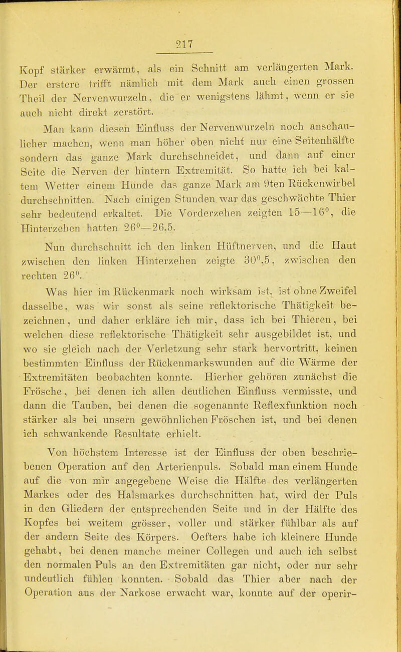 517 Kopf stärker erwärmt, als ein Schnitt am verlängerten ^lark. Der erstere trifft nämlich mit dem Mark auch einen grossen Theil der Nervenwm-zeln, die er wenigstens lähmt, wenn er sie auch nicht direkt zerstört. Man kann diesen Einfluss der Nervenwurzeln noch anschau- licher machen, wenn man höher oben nicht nur eine Seitenhälfte sondern das ganze Mark durchschneidet, und dann auf einer Seite die Nerven der hintern Extremität. So hatte ich bei kal- tem Wetter einem Hunde das ganze Mark am 9ten Rückenwirbel durchschnitten. Nach einigen Stunden war das geschwächte Thier sehr bedeutend erkaltet. Die Vorderzehen zeigten 15—16, die Hinterzehen hatten 260—26,5. Nun durchschnitt ich den linken Hüftnerven, und die Haut zwischen den linken Hinterzehen zeigte 30,5, zwischen den rechten 26. Was hier im Rückenmark noch wirksam ist, ist ohne Zweifel dasselbe, was wir sonst als seine reflektorische Thätigkeit be- zeichnen, und daher erkläre ich mir, dass ich bei Thieren, bei welchen diese reflektorische Thätigkeit sehr ausgebildet ist, und wo sie gleich nach der Verletzung sehr stark hervortritt, keinen bestimmten Einfluss der Rückenmarkswunden auf die Wärme der Extremitäten beobachten konnte. Hierher gehören zunächst die Frösche, bei denen ich allen deutlichen Einfluss vcrmisste, und dann die Tauben, bei denen die sogenannte Reflexfunktion noch stärker als bei unsern gewöhnlichen Fröschen ist, und bei denen ich schwankende Resultate erhielt. Von höchstem Interesse ist der Einfluss der oben beschrie- benen Operation auf den Arterienpuls. Sobald man einem Hunde auf die von mir angegebene Weise die Hälfte des verlängerten Markes oder des Halsmarkes durchschnitten hat, wird der Puls in den Gliedern der entsprechenden Seite und in der Hälfte des Kopfes bei weitem grösser, voller imd stärker fühlbar als auf der andern Seite des Körpers. Oefters habe ich kleinere Hunde gehabt, bei denen manche meiner Collegen und auch ich selbst den normalen Puls an den Extremitäten gar nicht, oder nur sehr undeutlich fühlen konnten. Sobald das Thier aber nach der Operation aus der Narkose erwacht war, konnte auf der operir-