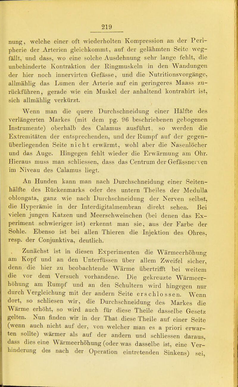 nung, welche einer oft wiederholten Kompi-ession an der Peri- pherie der Arterien gleichkommt, auf der gelähmten Seite weg- fällt, imd dass, wo eine solche Ausdehnung sehr lange fehlt, die unbehinderte Kontraktion der Eingmuskeln in den Wandungen der hier noch innervirtcn Gefässe, und die Nutritionsvorgängc, allmählig das Lumen der Arterie auf ein geringeres Maass zu- rückführen, gerade wie ein Muskel der anhaltend kontrahirt ist, sich allmählig verkürzt. Wenn man die quere Durchschneidung einer Hälfte des verlängerten Markes (mit dem pg. 96 beschriebenen gebogenen Instrumente) oberhalb des Calamus ausführt, so werden die Extremitäten der entsprechenden, und der Rumpf auf der gegen- überliegenden Seite nicht erwärmt, wohl aber die Nasenlöcher und das Auge. Hingegen fehlt wieder die Erwärmung am Ohr. Hieraus muss man schliessen, dass das Centrum der Gefässnerven im Niveau des Calamus liegt. An Hunden kann man nach Durchschneidung einer Seiten- hälfte des Rückenmarks oder des untern Theiles der Medulla oblongata, ganz wie nach Durchschneidung der Nerven selbst, die Hyperämie in der Interdigitalmembran direkt sehen. Bei vielen jungen Katzen und Meerschweinchen (bei denen das Ex- periment schwieriger ist) erkennt man sie, aus der Farbe der Sohle. Ebenso ist bei allen Thieren die Injektion des Ohres, resp. der Conjunktiva, deutlich. Zunächst ist in diesen Experimenten die Wärmeerhöhung am Kopf und an den Unterfüssen über allem Zweifel sicher, denn die hier zu beobachtende Wärme übertrifft bei weitem die vor dem Versuch vorhandene. Die gekreuzte Wärmeer- höhung am Rumpf und an den Schultern wird hingegen nur durch Vergleichung mit der andern Seite erschlossen. Wenn dort, so schliesen wir, die Durchschneidung des Markes die Wärme erhöht, so wird auch für diese Theile dasselbe Gesetz gelten. Nun finden wir in der That diese Theile auf einer Seite (wenn auch nicht auf der, von welcher man es a priori erwar- ten sollte) wärmer als auf der andern und schliessen daraus, dass dies eine Wärmeerhöhung (oder was dasselbe ist, eine Ver- hinderung des nach der Operation eintretenden Sinkens) sei,