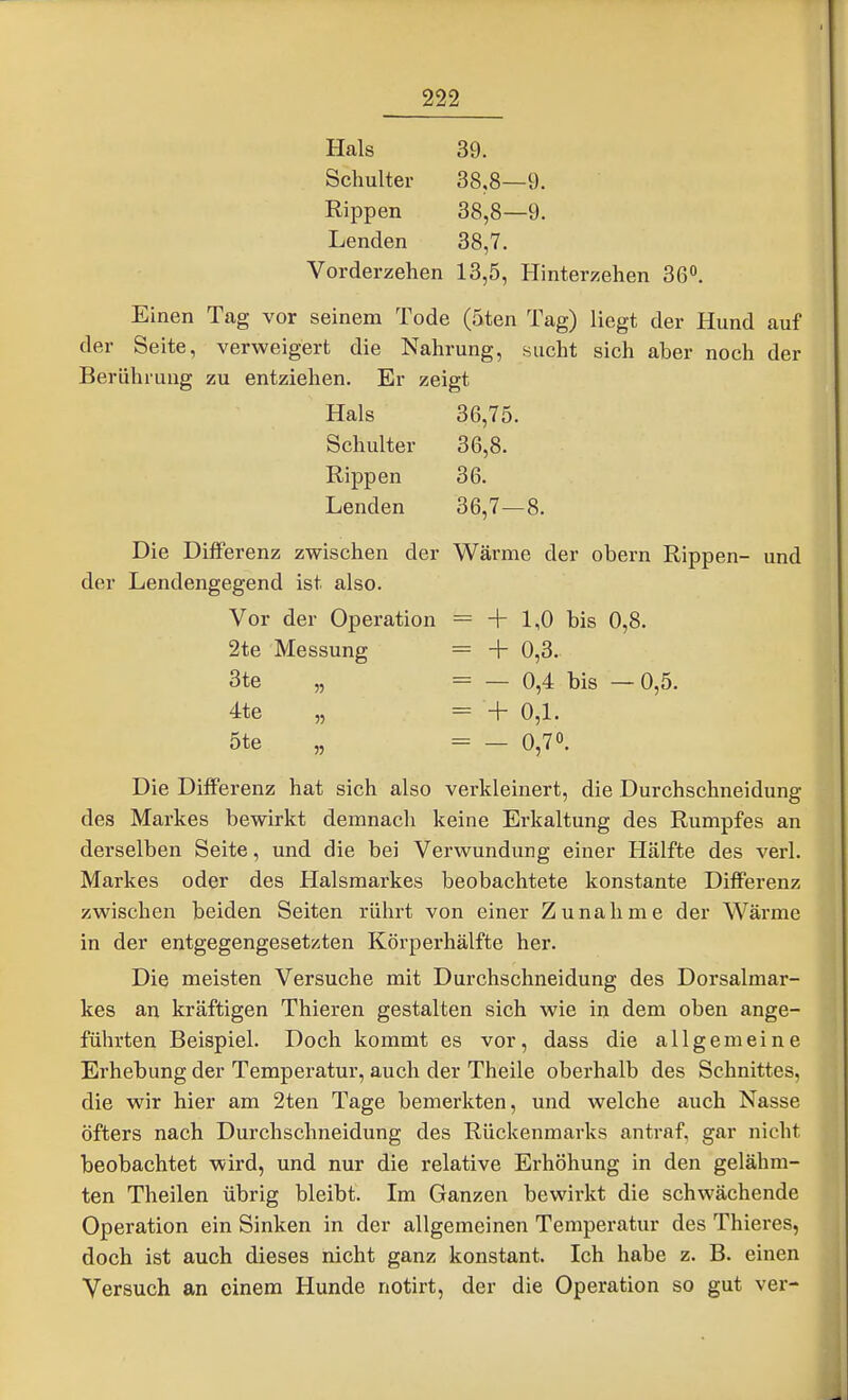 Hals 39. Schulter 38.8—9. Rippen 38,8—9. Lenden 38,7. Vorderzehen 13,5, Hinterzehen 36^. Einen Tag vor seinem Tode (5ten Tag) liegt der Hund auf der Seite, verweigert die Nahrung, sucht sich aber noch der Berührung zu entziehen. Er zeigt Hals 36,75. Schulter 36,8. Rippen 36. Lenden 36,7—8. Die Differenz zwischen der Wärme der obern Rippen- und der Lendengegend ist also. Vor der Operation = + 1,0 bis 0,8. 2te Messung = + 0,3. 3te „ = — 0,4 bis —0,5. 4te „ = + 0,1. 5te „ = — 0,70. Die Differenz hat sich also verkleinert, die Durchschneidung des Markes bewirkt demnach keine Erkaltung des Rumpfes an derselben Seite, und die bei Verwundung einer Hälfte des verl. Markes oder des Halsmarkes beobachtete konstante Differenz zwischen beiden Seiten rührt von einer Zunahme der Wärme in der entgegengesetzten Körperhälfte her. Die meisten Versuche mit Durchschneidung des Dorsalmar- kes an kräftigen Thieren gestalten sich wie in dem oben ange- führten Beispiel. Doch kommt es vor, dass die allgemeine Erhebung der Temperatur, auch der Theile oberhalb des Schnittes, die wir hier am 2ten Tage bemerkten, und welche auch Nasse öfters nach Durchschneidung des Rückenmarks antraf, gar nicht beobachtet wird, und nur die relative Erhöhung in den gelähm- ten Theilen übrig bleibt. Im Ganzen bewirkt die schwächende Operation ein Sinken in der allgemeinen Temperatur des Thieres, doch ist auch dieses nicht ganz konstant. Ich habe z. B. einen Versuch an einem Hunde notirt, der die Operation so gut ver-