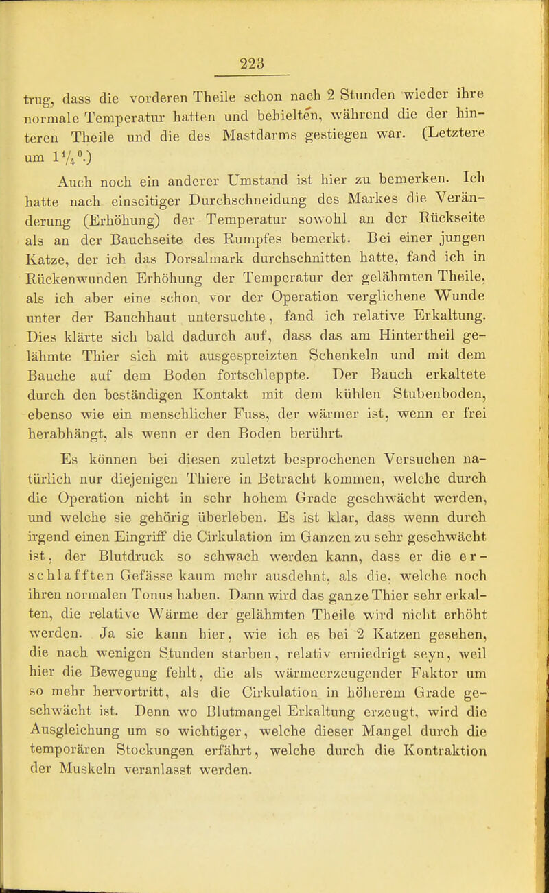 trug, dass die vorderen Theile schon nach 2 Stunden wieder ihre normale Temperatur hatten und behielten, während die der hin- teren Theile und die des Mastdarms gestiegen war. (Letztere um V/,'.) Auch noch ein anderer Umstand ist hier zu bemerken. Ich hatte nach einseitiger Durchschneidung des Markes die Verän- derung (Erhöhung) der Temperatur sowohl an der Rückseite als an der Bauchseite des Rumpfes bemerkt. Bei einer jungen Katze, der ich das Dorsalmark durchschnitten hatte, fand ich in Rückenwunden Erhöhung der Temperatur der gelähmten Theile, als ich aber eine schon vor der Operation verglichene Wunde unter der Bauchhaut untersuchte, fand ich relative Erkaltung. Dies klärte sich bald dadurch auf, dass das am Hintertheil ge- lähmte Thier sich mit ausgespreizten Schenkeln und mit dem Bauche auf dem Boden fortschleppte. Der Bauch erkaltete durch den beständigen Kontakt mit dem kühlen Stubenboden, ebenso wie ein menschlicher Fuss, der wärmer ist, wenn er frei herabhängt, als wenn er den Boden berührt. Es können bei diesen zuletzt besprochenen Versuchen na- türlich nur diejenigen Thiere in Betracht kommen, welche durch die Operation nicht in sehr hohem Grade geschwächt werden, und welche sie gehörig überleben. Es ist klar, dass wenn durch irgend einen Eingriff die Cirkulation im Ganzen zu sehr geschwächt ist, der Blutdruck so schwach werden kann, dass er die er- schlafften Gefässe kaum mehr ausdehnt, als die, welche noch ihren normalen Tonus haben. Dann wird das ganze Thier sehr erkal- ten, die relative Wärme der gelähmten Theile wird nicht erhöht werden. Ja sie kann hier, wie ich es bei 2 Katzen gesehen, die nach wenigen Stunden starben, relativ erniedrigt seyn, weil hier die Bewegung fehlt, die als wärmeerzeugender Faktor um so mehr hervortritt, als die Cirkulation in höherem Grade ge- schwächt ist. Denn wo Blutmangel Erkaltung erzeugt, wird die Ausgleichung um so wichtiger, welche dieser Mangel durch die temporären Stockungen erfährt, welche durch die Kontraktion der Muskeln veranlasst werden.
