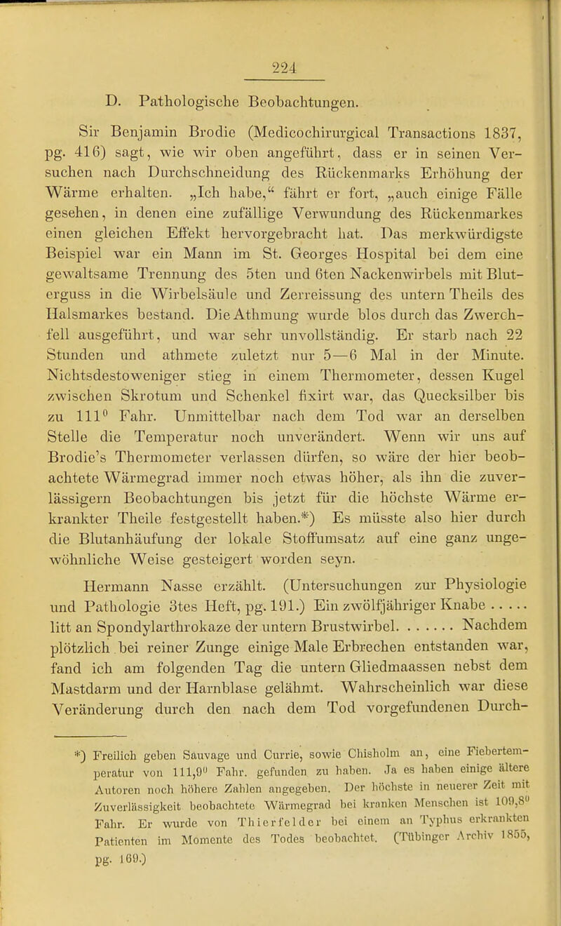 D. Pathologische Beobachtungen. Sir Benjamin Brodie (Medicochirurgical Transactions 1837, pg. 416) sagt, wie wir oben angeführt, dass er in seinen Ver- suchen nach Durchschneidung des Rückenmarks Erhöhung der Wärme erhalten. „Ich habe, fährt er fort, „auch einige Fälle gesehen, in denen eine zufällige Verwundung des Rückenmarkes einen gleichen Effekt hervorgebracht hat. Das merkwürdigste Beispiel war ein Mann im St. Georges Hospital bei dem eine gewaltsame Trennung des 5ten und 6ten Nackenwirbels mit Blut- erguss in die Wirbelsäule und Zerreissung des untern Theils des Ilalsmarkes bestand. DieAthmung wurde blos durch das Zwerch- fell ausgeführt, und war sehr unvollständig. Er starb nach 22 Stunden und athmete zuletzt nur 5 — 6 Mal in der Minute. Nichtsdestoweniger stieg in einem Thermometer, dessen Kugel zwischen Skrotum und Schenkel fixirt war, das Quecksilber bis zu III'' Fahr. Unmittelbar nach dem Tod war an derselben Stelle die Temperatur noch unverändert. Wenn wir uns auf Brodie's Thermometer verlassen dürfen, so wäre der hier beob- achtete Wärmegrad immer noch etwas höher, als ihn die zuver- lässigem Beobachtungen bis jetzt für die höchste Wärme er- krankter Theile festgestellt haben.*) Es müsste also hier durch die Blutanhäufung der lokale Stoffümsatz auf eine ganz unge- wöhnliche Weise gesteigert worden seyn. Hermann Nasse erzählt. (Untersuchungen zur Physiologie und Pathologie 3tes Heft, pg. 191.) Ein zwölfjähriger Knabe litt an Spondylarthrokaze der untern Brustwirbel Nachdem plötzlich bei reiner Zunge einige Male Erbrechen entstanden war, fand ich am folgenden Tag die untern Gliedmaassen nebst dem Mastdarm und der Harnblase gelähmt. Wahrscheinlich war diese Veränderung durch den nach dem Tod vorgefundenen Durch- *) Freilich geben Sauvage und Currie, sowie Cliisholm an, eine Fiebertem- IDeratur von 111,9 Fabr. gefunden zu haben. Ja es haben einige ältere Autoren noch höhere Zahlen angegeben. Der höchste in neuerer Zeit mit Zuverlässigkeit beobachtete Wärmegrad bei kronken Menschen ist 100,8» Fahr. Er wurde von Thier fei der bei einem an Typhus erkrankten Patienten im Momente des Todes beobachtet. (Tübinger Archiv 1855, [ pg. 169.) f