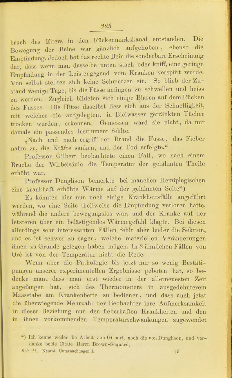 bruch des Eiters in den Rückenmarkskanal entstanden. Die Beweguno- der Beine war gänzlich aufgehoben , ebenso die Empfindung. Jedoch bot das rechte Bein die sonderbare Erscheinung dar, dass wenn man dasselbe unten stach oder kni£P, eine geringe Empfindung in der Leistengegend vom Kranken verspürt wurde. Von selbst stellten sich keine Schmerzen ein. So blieb der Zu- stand wenige Tage, bis die Füsse anfingen zu schwellen und heiss zu werden. Zugleich bildeten sich einige Blasen auf dem Rücken des Fusses. Die Hitze daselbst Hess sich aus der Schnelligkeit, mit welcher die aufgelegten, in Bleiwasser getränkten Tücher trocken wurden, erkennen.. Gemessen ward sie nicht, da mir damals ein passendes Instrument fehlte. „Nach und nach ergi-iff der Brand die Füsse, das Fieber nahm zu, die Kräfte sanken, und der Tod erfolgte. Professor Gilbert beobachtete einen Fall, wo nach einem Bruche der Wirbelsäule die Temperatur der gelähmten Theile erhöht war. Professor Dimglison bemerkte bei manchen Hemiplegischen eine krankhaft erhöhte Wärme auf der gelähmten Seite*) Es könnten hier nun noch einige Krankheitsfälle angeführt werden, wo eine Seite theilweise die Empfindung verloren hatte, während die andere bewegungslos war, und der Kranke auf der letzteren über ein belästigendes Wärmegefühl klagte. Bei diesen allerdings sehr interessanten Fällen, fehlt aber leider die Sektion, und es ist schwer zu sagen, welche materiellen Veränderungen ihnen zu Grunde gelegen haben mögen. In 2 ähnlichen Fällen von Ore ist von der Temperatur nicht die Rede. Wenn aber die Pathologie bis jetzt nur so wenig Bestäti- gungen unserer experimentellen Ergebnisse geboten hat, so be- denke man, dass man erst wieder in der allerneuesten Zeit angefangen hat, sich des Thermometers in ausgedehnterem Maasstabe am Krankenbette zu bedienen, und dass auch jetzt die überwiegende Mehrzahl der Beobachter ihre Aufmerksamkeit in dieser Beziehung nur den fieberhaften Krankheiten und den in ihnen vorkommenden Temperaturschwankungen zugewendet *) Ich kenne weder die Arbeit von Gilbert, noch die von Dunglison, und ver- danke beide Citate Herrn Brown-Sequard. Schiff, Nourol. Untersuchimgen I. 15