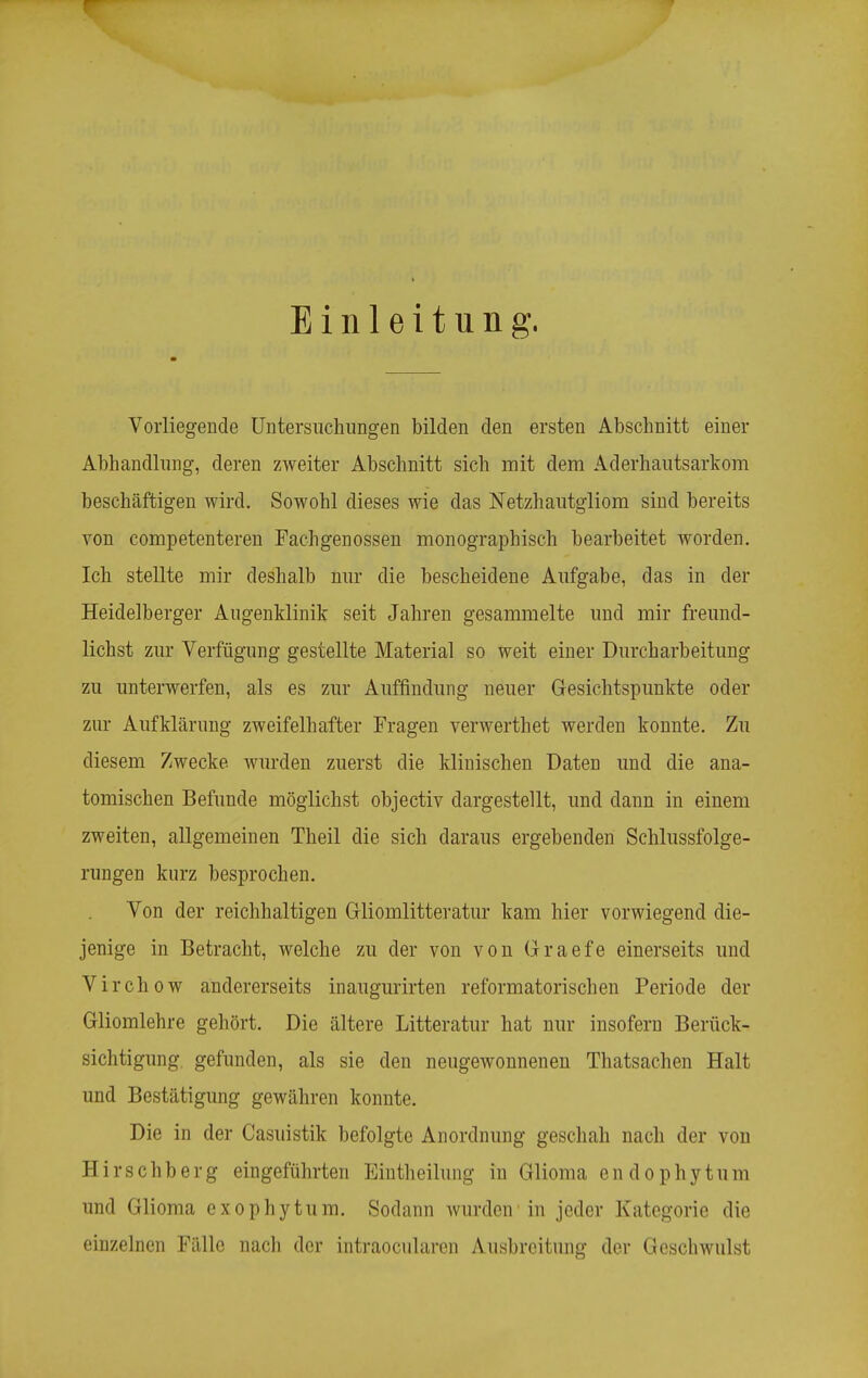 Einleitung. Vorliegende Untersiiclumgen bilden den ersten Abschnitt einer Abhandlung, deren zweiter Abschnitt sich mit dem Aderhautsarkom beschäftigen wird. Sowohl dieses wie das Netzhautgliora sind bereits von competenteren Fachgenossen monographisch bearbeitet worden. Ich stellte mir deshalb mir die bescheidene Aufgabe, das in der Heidelberger Augenklinik seit Jahren gesammelte und mir freund- lichst zur Verfügung gestellte Material so weit einer Durcharbeitung zu unterwerfen, als es zur Auffindung neuer Gesichtspunkte oder zur Aufklärung zweifelhafter Fragen verwerthet werden konnte. Zu diesem Zwecke wurden zuerst die klinischen Daten und die ana- tomischen Befunde möglichst objectiv dargestellt, und dann in einem zweiten, allgemeinen Theil die sich daraus ergebenden Schlussfolge- rungen kurz besprochen. Von der reichhaltigen Gliomlitteratur kam hier vorwiegend die- jenige in Betracht, welche zu der von von Graefe einerseits und Virchow andererseits inaugurirten reformatorischen Periode der Gliomlehre gehört. Die ältere Litteratur hat nur insofern Berück- sichtigung, gefunden, als sie den neugewonnenen Thatsachen Halt und Bestätigung gewähren konnte. Die in der Casuistik befolgte Anordnung geschah nach der von Hirschberg eingeführten Einth eilung in Glioma endophyt um und Glioma exophytum. Sodann wurden in jeder Kategorie die einzelnen Fälle nach der intraocularcn Ausbreitung der Geschwulst