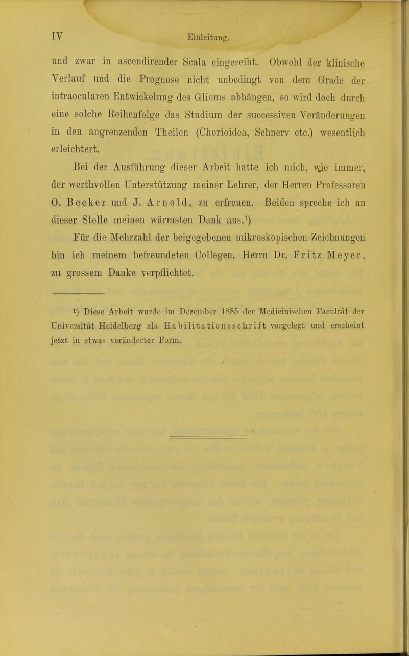 und zwar in ascendirender Scala eingereiht. Obwohl der klinische Verlauf und die Prognose nicht unbedingt von dem Grade der intraocularen Entwickelung des Glioms abhängen, so wird doch durch eine solche Reihenfolge das Studium der successiven Veränderungen in den angrenzenden Theilen (Chorioidea, Sehnerv etc.) wesentlich erleichtert. Bei der Ausführung dieser Arbeit hatte ich mich, \\;ie immer, der werthvollen Unterstützung meiner Lehrer, der Herren Professoren 0. Becker imd J. Arnold, zu erfreuen. Beiden spreche ich an dieser Stelle meinen wärmsten Dank aus.^) Für die Mehrzahl der beigegebenen mikroskopischen Zeichnungen bin ich meinem befreundeten Collegen, Herrn Dr. Fritz Meyer, zu grossem Danke verpflichtet. 1) Diese Arbeit wurde im Dezember 1885 der Medicinischen Facultät der Universität Heidelberg als Habilitationsschrift vorgelegt und erscheint jetzt in etwas veränderter Form.