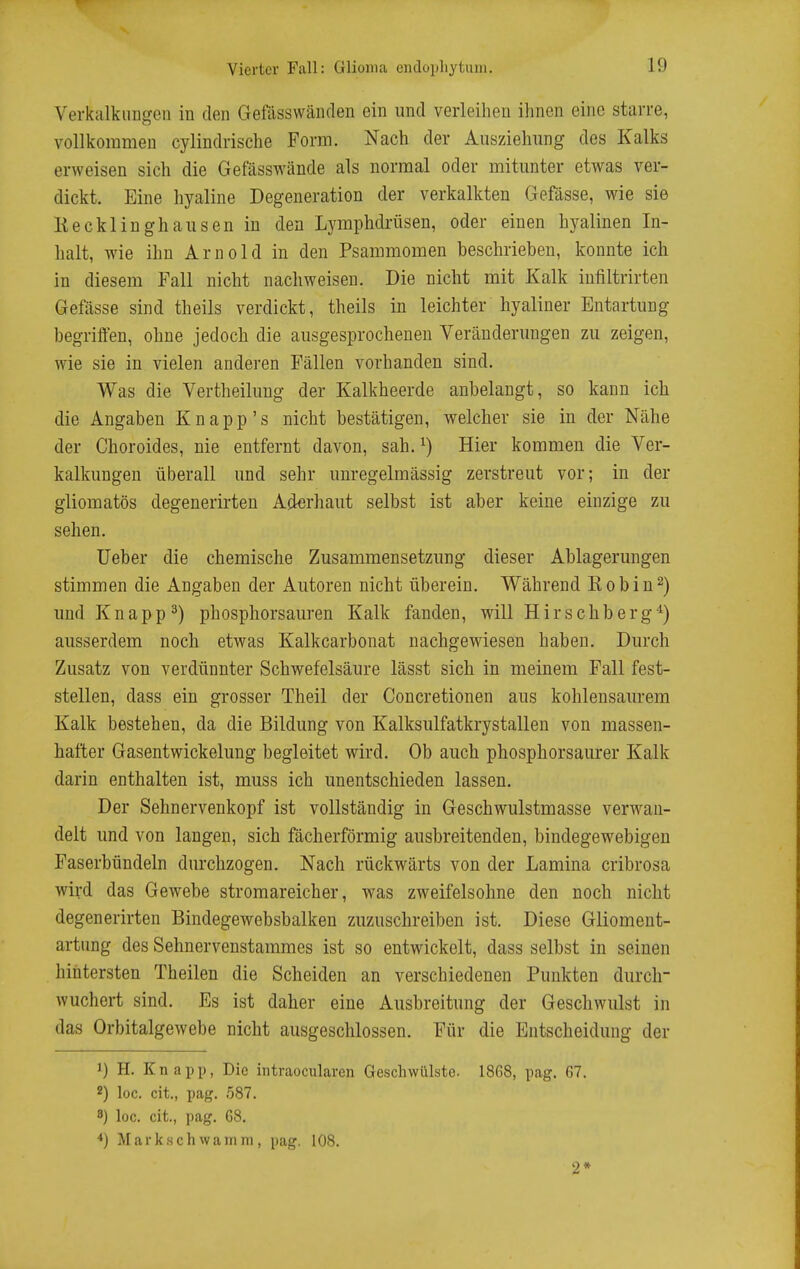 Verkalkuugeii in den Gefiisswänden ein und verleihen ihnen eine starre, vollkommen cylindrische Form. Nach der Aiisziehiing des Kalks erweisen sich die Gefässwände als normal oder mitunter etwas ver- dickt. Eine hyaline Degeneration der verkalkten Gefässe, wie sie Kecklinghausen in den Lymphdi-üsen, oder einen hyalinen In- halt, wie ihn Arnold in den Psammomen beschrieben, konnte ich in diesem Fall nicht nachweisen. Die nicht mit Kalk infiltrirten Gefässe sind theils verdickt, theils in leichter hyaliner Entartung begriften, ohne jedoch die ausgesprochenen Veränderungen zu zeigen, wie sie in vielen anderen Fällen vorhanden sind. Was die Vertheilung der Kalkheerde anbelangt, so kann ich die Angaben Knapp's nicht bestätigen, welcher sie in der Nähe der Choroides, nie entfernt davon, sah. Hier kommen die Ver- kalkungen überall und sehr unregelmässig zerstreut vor; in der gliomatös degenerirten Ajierhaut selbst ist aber keine einzige zu sehen. lieber die chemische Zusammensetzung dieser Ablagerungen stimmen die Angaben der Autoren nicht überein. Während Eobin^) und Knappt) phosphorsauren Kalk fanden, will Hirschberg*) ausserdem noch etwas Kalkcarbonat nachgewiesen haben. Durch Zusatz von verdünnter Schwefelsäure lässt sich in meinem Fall fest- stellen, dass ein grosser Theil der Concretionen aus kohlensaurem Kalk bestehen, da die Bildung von Kalksulfatkrystallen von massen- hafter Gasentwickelung begleitet wird. Ob auch phosphorsaurer Kalk darin enthalten ist, muss ich unentschieden lassen. Der Sehnervenkopf ist vollständig in Geschwulstmasse verwan- delt und von langen, sich fächerförmig ausbreitenden, bindegewebigen Faserbündeln durchzogen. Nach rückwärts von der Lamina cribrosa wird das Gewebe stromareicher, was zweifelsohne den noch nicht degenerirten Bindegewebsbalken zuzuschreiben ist. Diese Gliomeut- artung des Sehnervenstammes ist so entwickelt, dass selbst in seinen hintersten Theilen die Scheiden an verschiedenen Punkten durch- wuchert sind. Es ist daher eine Ausbreitung der Geschwulst in das Orbitalgewebe nicht ausgeschlossen. Für die Entscheidung der 1) H. Knapp, Die intraocularen Geschwülste. 1868, pag. fiV. 2) loc. cit., pag. 587. 8) loc. cit., pag. 68. *) Markschwanini, pag. 108. 2»