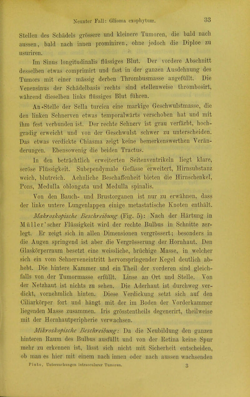 Stellcu des Schädels grössere und kleinere Tumoren, die bald nach aussen, bald nach innen prominiren, ohne jedoch die Diploe zu usuriren. ^ Im Sinus longitudinalis flüssiges Blut. Der vordere Abschnitt desselben etwas comprimirt und fast in der ganzen Ausdehnung des Tumors mit einer massig derben Thrombusmasse angefüllt. Die Venensinus der Schädelbasis rechts sind stellenweise thrombosirt, während dieselben links flüssiges Blut führen. Aufstelle der Sella turcica eine markige Geschwulstmasse, die den linken Sehnerven etwas temporalwärts verschoben hat und mit ihm fest verbunden ist. Der rechte Sehnerv ist grau verfärbt, hoch- gradig erweicht und von der Geschwulst schwer zu unterscheiden. Das etwas verdickte Chiasma zeigt keine bemerkenswerthen Verän- derungen. Ebensowenig die beiden Tractus. In den beträchtlich erweiterten Seitenventrikeln liegt klare, seröse Flüssigkeit. Subependymale Gefässe erweitert, Hirnsubstanz weich, blutreich. Aehnliche Beschaffenheit bieten die Hirnschenkel, Pons, Medulla oblongata und MeduUa spinalis. Von den Bauch- und Brustorganen ist nur zu erwähnen, dass der linke untere Lungenlappen einige metastatische Knoten enthält. Makroskopische Beschreibu7ig (Fig. 5): Nach der Härtung in Müller'scher Flüssigkeit wird der rechte Bulbus in Schnitte zer- legt. Er zeigt sich in allen Dimensionen vergrössert; besonders in die Augen springend ist aber die Vergrösserung der Hornhaut. Den Glaskörperraum besetzt eine weissliche, brüchige Masse, in welcher sich ein vom Sehnerveneintritt hervorspringender Kegel deutlich ab- hebt. Die hintere Kammer und ein Theil der vorderen sind gleich- falls von der Tumormasse erfüllt. Linse an Ort und Stelle. Von der Netzhaut ist nichts zu sehen. Die Aderhaut ist durchweg ver- dickt, vornehmlich hinten. Diese Verdickung setzt sich auf den Ciliarkörper fort und hängt mit der im Boden der Vorderkammer liegenden Masse zusammen. Iris grösstentlieils degenerirt, theilweise mit der Hornhautperipherie verwachsen. Mikroskopische Beschreibung: Da die Neubildung den ganzen liinteren Baum des Bulbus ausfüllt und von der Eetina keine Spur mehr zu erkennen ist, lässt sich nicht mit Sicherheit entscheiden, ob man es hier mit einem nach innen oder nach aussen wachsenden Pinto, Untursncliiingün intraoculnror Tumoren. 3