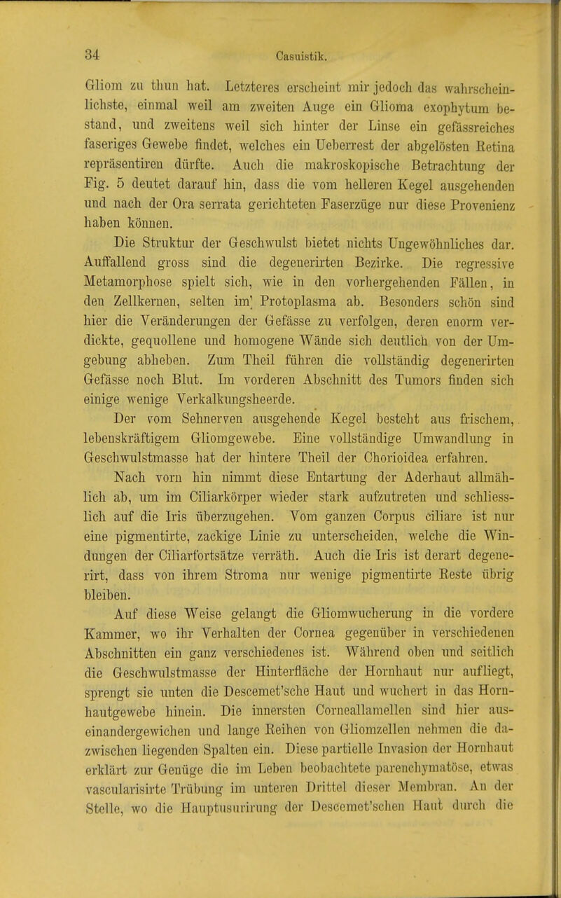 Gliom zu thun hat. Letzteres erscheint mir jedoch das wahrscliein- lichste, einmal weil am zweiten Auge ein Glioma exophytum be- stand, und zweitens weil sich hinter der Linse ein gefässreiches faseriges Gewebe findet, welches ein üeberrest der abgelösten Retina repräsentiren dürfte. Auch die makroskopische Betrachtung der Fig. 5 deutet darauf hin, dass die vom helleren Kegel ausgehenden und nach der Ora serrata gerichteten Faserzüge nur diese Provenienz haben können. Die Struktur der Geschwulst bietet nichts Ungewöhnliches dar. Auffallend gross sind die degenerirten Bezirke. Die regressive Metamorphose spielt sich, wie in den vorhergehenden Fällen, in den Zellkernen, selten im] Protoplasma ab. Besonders schön sind hier die Veränderungen der Gefässe zu verfolgen, deren enorm ver- dickte, gequollene und homogene Wände sich deutlich von der Um- gebung abheben. Zum Theil führen die vollständig degenerirten Gefässe noch Blut. Im vorderen Abschnitt des Tumors finden sich einige wenige Verkalkungsheerde. Der vom Sehnerven ausgehende Kegel besteht aus frischem,. lebenskräftigem Gliomgewebe. Eine vollständige Umwandlung in Geschwulstmasse hat der hintere Theil der Chorioidea erfahren. Nach vorn hin nimmt diese Entartung der Aderhaut allmäh- lich ab, um im Ciliarkörper wieder stark aufzutreten und schliess- lich auf die Iris überzugehen. Vom ganzen Corpus ciliare ist nur eine pigmentirte, zackige Linie zu unterscheiden, welche die Win- dungen der Ciliarfortsätze verräth. Auch die Iris ist derart degene- rirt, dass von ihrem Stroma nur wenige pigmentirte Reste übrig bleiben. Auf diese Weise gelangt die Gliomwucherung in die vordere Kammer, wo ihr Verhalten der Cornea gegenüber in verschiedenen Abschnitten ein ganz verschiedenes ist. Während oben und seitlich die Geschwulstmasse der Hinterfläche der Hornhaut nur aufliegt, sprengt sie unten die Descemet'sche Haut und wuchert in das Horn- hautgewebe hinein. Die innersten Corneallamellen sind hier aus- einandergewichen und lange Reihen von Gliomzellen nehmen die da- zwischen liegenden Spalten ein. Diese partielle Invasion der Hornhaut erklärt zur Genüge die im Leben beobachtete parenchymatöse, etwas vascularisirte Trübung im unteren Drittel dieser Membran. An der Stelle, wo die Hauptusurirung der Descemot'schen Haut durch die