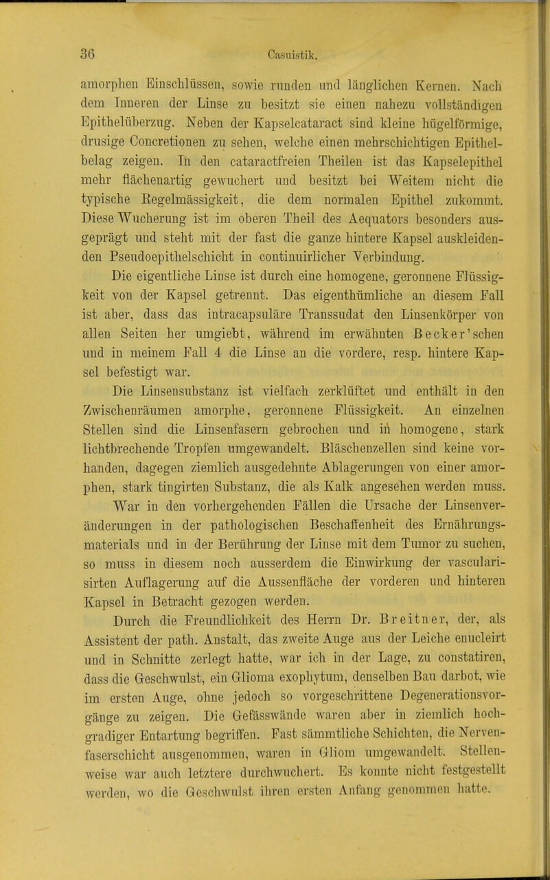 amorphen Einschlüssen, sowie runden und länglichen Kernen. Nach dem Inneren der Linse zu besitzt sie einen nahezu vollständigen Epithelüberzng. Neben der Kapselcataract sind kleine hügelförmige, drusige Concretionen zu sehen, welche einen mehrschichtigen Epithel- belag zeigen. Iii den cataractfreien Theilen ist das Kapselepithel mehr flächenartig gewuchert und besitzt bei Weitem nicht die typische Kegelmässigkeit, die dem normalen Epithel zukommt. Diese Wucherung ist im oberen Theil des Aequators besonders aus- geprägt und steht mit der fast die ganze hintere Kapsel auskleiden- den Pseudoepithelschicht in continuirlicher Verbindung. Die eigentliche Linse ist durch eine homogene, geronnene Flüssig- keit von der Kapsel getrennt. Das eigenthümliche an diesem Fall ist aber, dass das intracapsuläre Ti-anssudat den Linsenkörper von allen Seiten her umgiebt, während im erwähnten Beck er'sehen und in meinem Fall 4 die Linse an die vordere, resp. hintere Kap- sel befestigt war. Die Linsensubstanz ist vielfach zerklüftet und enthält in den Zwischenräumen amorphe, geronnene Flüssigkeit. An einzelnen. Stellen sind die Linsenfasern gebrochen und in homogene, stark lichtbrechende Tropfen umgewandelt. Bläschenzellen sind keine vor- handen, dagegen ziemlich ausgedehnte Ablagerungen von einer amor- phen, stark tingirten Substanz, die als Kalk angesehen werden muss. War in den vorhergehenden Fällen die Ursache der Linsenver- änderungen in der pathologischen Beschaffenheit des Ernährungs- materials und in der Berührung der Linse mit dem Tumor zu suchen, so muss in diesem noch ausserdem die Einwirkung der vasculari- sirten Auflagerung auf die Aussenfläche der vorderen und hinteren Kapsel in Betracht gezogen werden. Durch die Freundlichkeit des Herrn Dr. Breitner, der, als Assistent der path. Anstalt, das zweite Auge aus der Leiche enucleirt und in Schnitte zerlegt hatte, war ich in der Lage, zu constatiren, dass die Geschwulst, ein Glioma exophytum, denselben Bau darbot, wie im ersten Auge, ohne jedoch so vorgeschrittene Degenerationsvor- gänge zu zeigen. Die Gefässwände waren aber in ziemlich hoch- gradiger Entartung begriffen. Fast sämmtliche Schichten, die Nerven- faserschicht ausgenommen, waren in Gliom umgewandelt. Stellen- weise war auch letztere durchwuchert. Es konnte nicht festgestellt werden, wo die Geschwulst ihren ersten Anfang gcnoinmon liatte.