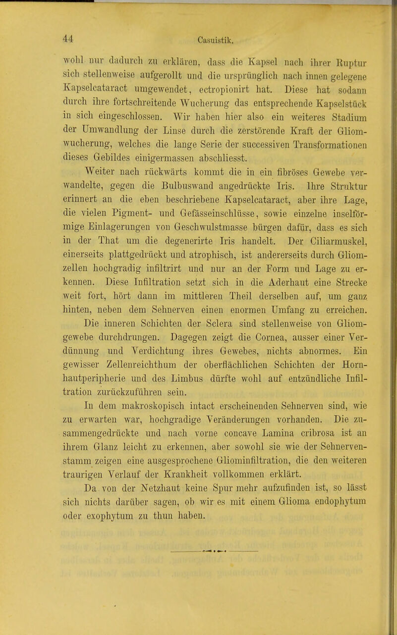 wohl nur dadiircli zu oiklären, dass die Kapsel nach ihrer Kuptur sich stellenweise aufgerollt und die ursprünglich nach innen gelegene Kapselcataract umgewendet, ectropionirt hat. Diese hat sodann durch ihre fortschreitende Wucherung das entsprechende Kapselstück in sich eingeschlossen. Wir haben hier also ein weiteres Stadium der Umwandlung der Linse durch die zerstörende Kraft der Gliom- wucherung, welches die lange Serie der successiven Transformationen dieses Gebildes einigermassen abschliesst. Weiter nach rückwärts kommt die in ein fibröses Gewebe ver- wandelte, gegen die Bulbuswand angedrückte Iris. Ihre Struktur erinnert an die eben beschriebene Kapselcataract, aber ihre Lage, die vielen Pigment- und Gefässeinschlüsse, sowie einzelne inselför- mige Einlagerungen von Geschwulstmasse bürgen dafür, dass es sich in der That um die degenerirte Iris handelt. Der Ciliarmuskel, einerseits plattgedrückt und atrophisch, ist andererseits durch Gliom- zeUen hochgradig infiltrirt und nur an der Form und Lage zu er- kennen. Diese Infiltration setzt sich in die Aderhaut eine Strecke weit fort, hört dann im mittleren Theil derselben auf, um ganz hinten, neben dem Sehnerven einen enormen Umfang zu erreichen. Die inneren Schichten der Sclera sind stellenweise von Gliom- gewebe durchdrungen. Dagegen zeigt die Cornea, ausser einer Ver- dünnung und Verdichtung ihres Gewebes, nichts abnormes. Ein gewisser Zellenreichthum der oberflächlichen Schichten der Horn- hautperipherie und des Limbus dürfte wohl auf entzündliche Infil- tration zurückzuführen sein. In dem makroskopisch intact erscheinenden Sehnerven sind, wie zu erwarten war, hochgradige Veränderungen vorhanden. Die zu- sammengedrückte und nach vorne concave Lamina cribrosa ist an ihrem Glanz leicht zu erkennen, aber sowohl sie wie der Sehnerven- stamm zeigen eine ausgesprochene Gliominfiltration, die den weiteren traurigen Verlauf der Krankheit vollkommen erklärt. Da von der Netzhaut keine Spur mehr aufzufinden ist, so lässt sich nichts darüber sagen, ob wir es mit einem Glioma endopliytum oder exophytum zu thun haben.