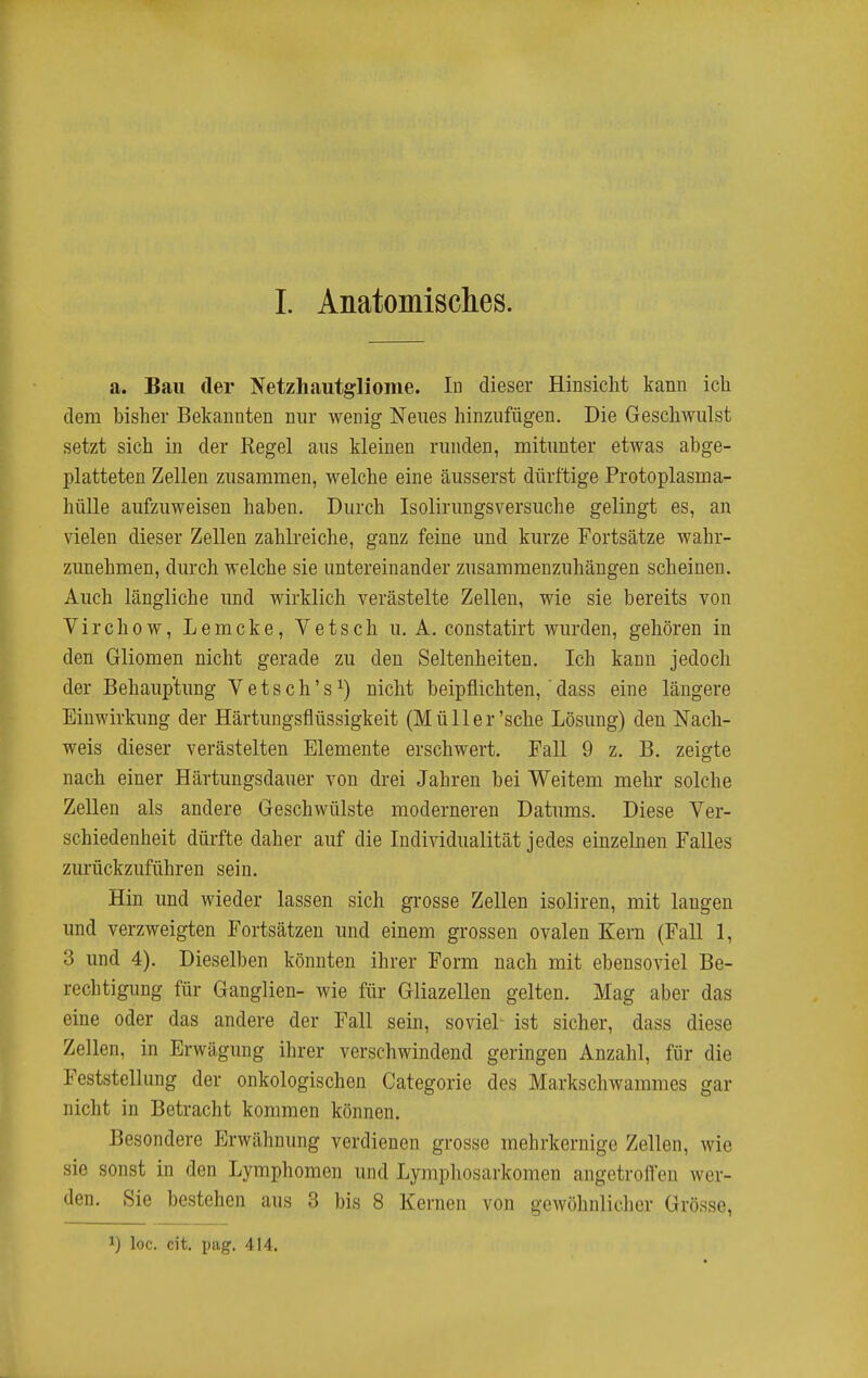 a. Bau der Netzhautgliome. Id dieser Hinsicht kann ich dem bisher Bekannten nur wenig Neues hinzufügen. Die Geschwulst setzt sich in der Regel aus kleinen runden, mitunter etwas abge- platteten Zellen zusammen, welche eine äusserst dürftige Protoplasma- hülle aufzuweisen haben. Durch Isolirungsversuche gelingt es, an vielen dieser Zellen zahlreiche, ganz feine und kurze Fortsätze wahr- zunehmen, durch welche sie untereinander zusammenzuhängen scheinen. Auch längliche und wirklich verästelte Zellen, wie sie bereits von Virchow, Lemcke, Vetsch u. A. constatirt wurden, gehören in den Gliomen nicht gerade zu den Seltenheiten. Ich kann jedoch der Behauptung Vetsch's^) nicht beipflichten, 'dass eine längere Einwirkung der Härtungsflüssigkeit (Müll er'sehe Lösung) den ISTach- weis dieser verästelten Elemente erschwert. Fall 9 z. B. zeigte nach einer Härtungsdauer von drei Jahren bei Weitem mehr solche Zellen als andere Geschwülste moderneren Datums. Diese Ver- schiedenheit dürfte daher auf die Individualität jedes einzelnen Falles zurückzuführen sein. Hin und wieder lassen sich grosse Zellen isoliren, mit langen und verzweigten Fortsätzen und einem grossen ovalen Kern (Fall 1, 3 und 4). Dieselben könnten ihrer Form nach mit ebensoviel Be- rechtigung für Ganglien- wie für Gliazellen gelten. Mag aber das eine oder das andere der Fall sein, soviel- ist sicher, dass diese Zellen, in Erwägung ihrer verschwindend geringen Anzahl, für die Feststellung der onkologischen Categorie des Markschwammes gar nicht in Betracht kommen können. Besondere Erwähnung verdienen grosse mehrkernige Zellen, wie sie sonst in den Lymphomen und Lymphosarkomen angetrofl'en wer- den. Sie bestehen aus 3 bis 8 Kernen von gewöhnlidicr Grösse,