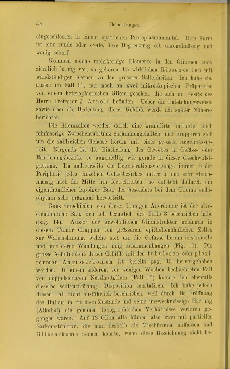 eingeschlossen in einem spärliclien Protoplasmamantel. Ihre Form ist eine runde oder ovale, ihre Begrenzung oft unregolmässig und wenig scharf. Kommen solche mehrkernige Elemente in den Gliomen auch ziemlich häufig vor, so gehören die wirklichen Riesenzellen mit wandständigen Kernen zu den grössten Seltenheiten. Ich habe sie, ausser im Fall 11, nur noch an zwei mikroskopischen Präparaten von einem heteroplastischen Gliom gesehen, die sich im Besitz des Herrn Professor J. Arnold befinden. Ueber die Entstehungsweise, sowie über die Bedeutung dieser Gebilde werde ich später Näheres berichten. Die Gliomzellen werden durch eine granulirte, mitunter auch feinfaserige Zwischensubstanz zusammengehalten, und gruppiren sich um die zahlreichen Gefässe herum mit einer grossen Regelmässig- keit, Nirgends ist die Eintheilung des Gewebes in Gefäss- oder Ernährungsbezirke so augenßillig wie gerade in dieser Geschwulst- gattung. Da andererseits die Degenerationsvorgänge immer in der Peripherie jedes einzelnen Gefässbezirkes auftreten und sehr gleich- mässig nach der Mitte hin fortschreiten, so entsteht dadurch ein eigenthümlicher lappiger Bau, der besonders bei dem Glioraa endo- phytum sehr prägnant hervortritt. Ganz verschieden von dieser lappigen Anordnung ist der alve- olenähnliche Bau, den ich bezüglich des Falls 3 beschrieben habe (pag. 14). Ausser der gewöhnlichen Gliomstruktur gelangen in diesem Tumor Gruppen von grösseren, epithelienähnlichen Zellen zur Wahrnehmung, welche sich um die Gefässe herum ansammeln und mit deren Wandungen innig zusammenhängen (Fig. 10). Die grosse Aehnlichkeit dieser Gebilde mit den tubulösen oder plexi- formen Angiosarkomen ist bereits pag. 15 hervorgehoben worden. In einem anderen, vor wenigen Wochen beobachteten Fall von doppelseitigem Netzhautgliom (Fall 13) konnte ich ebenfalls dieselbe schlauchförmige Disposition constatiren. Ich habe jedoch diesen Fall nicht ausführlich beschrieben, weil durch die Eröffnung des Bulbus in frischem Zustande und seine unzweckmässige Härtung (Alkohol) die genauen topographischen Yerhältnisse verloren ge- gangen waren. Auf 13 Gliomfälle kämen also zwei mit partieller Sarkomstruktur, die man deshalb als Mischformen auffassen und Gliosarkome nennen könnte, wenn diese Bezeichnung nicht be-