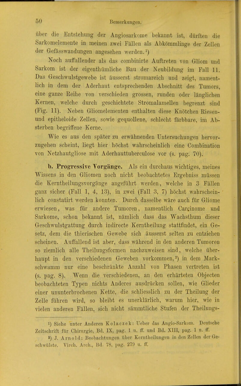 Über die Entstehung der Angiosarkome bekannt ist, dürften die Sarkomelomente in meinen zwei Fällen als Abkömmlinge der Zellen der Gefässwandiingen angesehen werden.^) Noch auffallender als das combinirte Auftreten von Gliom und Sarkom ist der eigenthümliche Bau der Neubildung im Fall 11. Das Geschwulstgewebe ist äusserst stromareich und zeigt, nament- lich in dem der Aderhaut entsprechenden Abschnitt des Tumors, eine ganze Reihe von verschieden grossen, runden oder länglichen Kernen, welche durch geschichtete Stromalamellen begrenzt sind (Fig. 11). Neben Gliomelementen enthalten diese Knötchen Riesen- und epitheloide Zellen, sowie gequollene, schlecht färbbare, im Ab- sterben begriffene Kerne. Wie es aus den später zu erwähnenden Untersuchungen hervor- zugehen scheint, liegt hier höchst wahrscheinlich eine Combination von Netzhautgliose mit Aderhauttuberculose vor (s. pag. 70). h. Progressive Vorgänge. Als ein durchaus wichtiges, meines Wissens in den Gliomen noch nicht beobachtetes Ergebniss müssen die Kerntheilungsvorgänge angeführt werden, welche in 3 Fällen ganz sicher (Fall 1, 4, 13), in zwei (Fall 3, 7) höchst wahrschein- lich constatirt werden konnten. Durch dasselbe wäre auch für Gliome erwiesen, was für andere Tumoren, namentlich Carcinome imd Sarkome, schon bekannt ist, nämlich dass das Wachsthum dieser Geschwulstgattung durch indirecte Kerntheilung stattfindet, ein Ge- setz, dem die thierischen Gewebe sich äusserst selten zu entziehen scheinen. Auffallend ist aber, dass während in den anderen Tumoren so ziemlich alle Theilungsformen nachzuweisen sind, welche über- haupt in den verschiedenen Geweben vorkommen, 2) in dem Mark- schwamm nur eine beschränkte Anzahl von Phasen vertreten ist (s, pag. 8). Wenn die verschiedenen, an den erhärteten Objecten beobachteten Typen nichts Anderes ausdrücken sollen, wie Glieder einer ununterbrochenen Kette, die schliesslich zu der Theilung der Zelle führen wird, so bleibt es unerklärlich, warum hier, wie in vielen anderen Fällen, sich nicht sämmtliche Stufen der Theilungs- 1) Siehe unter Anderen Kolaczek: Ueber das Angio-Savkoni. Deutsche Zeitschrift für Chirurgie, Bd. IX, pag. 1 u. fF. und Bd. XIII, pag. 1 u. flF. 8) J. Arnold: Beobachtungen über Korntlicilungen in den Zellen der Ge- schwülste. Virch. Arch., IJd. 78, pag. 279 ii. iV.