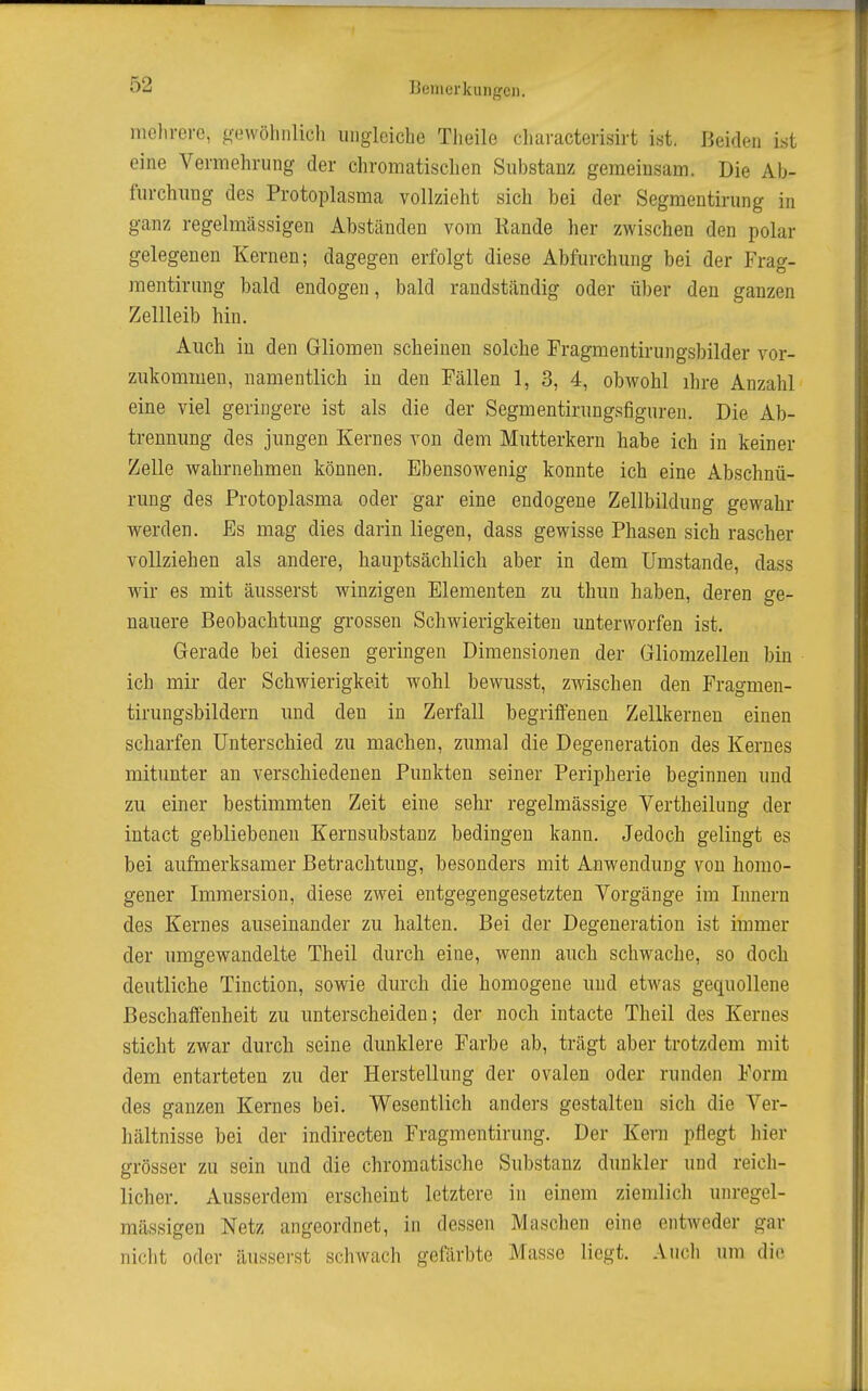 iiiolirei-G, gowöhnlich ungleiche Tlieile cliaracterisirt ist. Beiden ist eine Vermehrung der chromatischen Substanz gemeiusam. Die Ab- furchung des Protoplasma vollzieht sich bei der Segmentirung in ganz regelmässigen Abständen vom Kande her zwischen den polar gelegenen Kernen; dagegen erfolgt diese Abfurchung bei der Frag- raentiriing bald endogen, bald randständig oder über den ganzen Zellleib hin. Auch in den Gliomen scheinen solche Fragmentirungsbilder vor- zukommen, namentlich in den Fällen 1, 3, 4, obwohl ihre Anzahl eine viel geringere ist als die der Segmentirungsfiguren. Die Ab- trennung des jungen Kernes von dem Mutterkern habe ich in keiner Zelle wahrnehmen können. Ebensowenig konnte ich eine Abschnü- rung des Protoplasma oder gar eine endogene Zellbildung gewahr werden. Es mag dies darin liegen, dass gewisse Phasen sich rascher vollziehen als andere, hauptsächlich aber in dem Umstände, dass wir es mit äusserst winzigen Elementen zu thuu haben, deren ge- nauere Beobachtung grossen Schwierigkeiten unterworfen ist. Gerade bei diesen geringen Dimensionen der Gliomzelleu bin ich mir der Schwierigkeit wohl bewusst, zwischen den Fragmen- tirungsbildern und den in Zerfall begriffenen Zellkernen einen scharfen Unterschied zu machen, zumal die Degeneration des Kernes mitunter an verschiedenen Punkten seiner Peripherie beginnen und zu einer bestimmten Zeit eine sehr regelmässige Vertheilung der iutact gebliebenen Kernsubstanz bedingen kann. Jedoch gelingt es bei aufmerksamer Betrachtung, besonders mit Anwendung von homo- gener Immersion, diese zwei entgegengesetzten Vorgänge im Innern des Kernes auseinander zu halten. Bei der Degeneration ist immer der umgewandelte Theil durch eine, wenn auch schwache, so doch deutliche Tinction, sowie durch die homogene und etwas gequollene Beschaffenheit zu unterscheiden; der noch intacte Theil des Kernes sticht zwar durch seine dunklere Farbe ab, trägt aber trotzdem mit dem entarteten zu der Herstellung der ovalen oder runden Form des ganzen Kernes bei. Wesentlich anders gestalten sich die Ver- hältnisse bei der indirecten Fragmentirung. Der Kern pflegt hier grösser zu sein und die chromatische Substanz dunkler und reich- licher. xVusserdem erscheint letztere in einem ziemlich unregel- mässigeu Netz angeordnet, in dessen Masclien eine entweder gar nicht oder äusserst schwach gefärbte Masse liegt. Audi um die