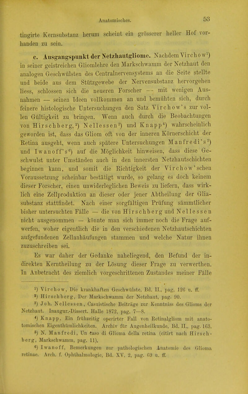 tiugirte Kerusubstanz bernm scheint ein grösserer heller Hof vor- handen zu sein. c. Ausgangspunkt der Netzliautgliome. Nachdem Vir ch o w^) in seiner geistreichen Gliomlehre den Markschwamm der Netzhaut den analogen Geschwülsten des Centrainervensystems an die Seite stellte und beide aus dem Stützgewebe der Nervensubstanz hervorgehen liess, schlössen sich die neueren Forscher — mit wenigen Aus- nahmen — seinen Ideen vollkommen an .und bemühten sich, durch feinere histologische Untersuchungen den Satz Virchow's zur vol- len Gültigkeit zu bringen. Wenn auch durch die Beobachtungen von Hirschberg, 2) Nellessen^) und Knapp'') wahrscheinlich geworden ist, dass das Gliom oft von der inneren Körnerschicht der Ketina ausgeht, wenn auch spätere Untersuchungen Manfredi's^) und Iwan off s'') auf die Möglichkeit hinweisen, dass diese Ge- schwulst unter Umständen auch in den innersten Netzhautschichten beginnen kann, und somit die Kichtigkeit der Virchow'sehen Voraussetzung scheinbar bestätigt wurde, so gelang es doch keinem dieser Forscher, einen unwiderleglichen Beweis zu liefern, dass wirk- lich eine Zellproduktion an dieser oder jener Abtheilung der Glia- substanz stattfindet. Nach einer sorgfältigen Prüfung sämmtlicher bisher untersuchten Fälle — die von Hirschberg und Nellessen nicht ausgenommen — könnte man sich immer noch die Frage auf- werfen, woher eigentlich die in den verschiedenen Netzhautschichten aufgefundenen Zellanhäufungen stammen und welche Natur ihnen zuzuschreiben sei. Es war daher der Gedanke naheliegend, den Befund der in- direkten Kerntheilung zu der Lösung dieser Frage zu verwerthen. In Anbetracht des ziemlich vorgeschrittenen Zustandes meiner Fälle 1) Virchow, Die krankhaften Geschwülste, Bd. II., pag, 126 ii. ff. 2) Hirschberg, Der Markschwamm der Netzhaut, pag. 90. 3) Joh. Nellessen, Casuistische Beiträge zur Kenntniss des Glioms der Netzhaut. Inaugur.-Dissert. Halle 1872, pag. 7—8. *) Knapp. Ein frühzeitig operirter Fall von Retinalgliom mit anato- tomischen Eigenthümlichkeiten. Archiv für Augenheilkunde, Bd. II., pag. 163. 6) N, Manfredi, Un Caso di Glioma della retina (citirt nach Hirsch- berg. Markschwamm, pag. 11). 6) Iwan off, Bemerkungen zur patliologisclien Anatcnnio dc^ Glioma retinae. Arch. f. OphUialmulogie, Bd. XV. 2, pag. (ü) u. ff.