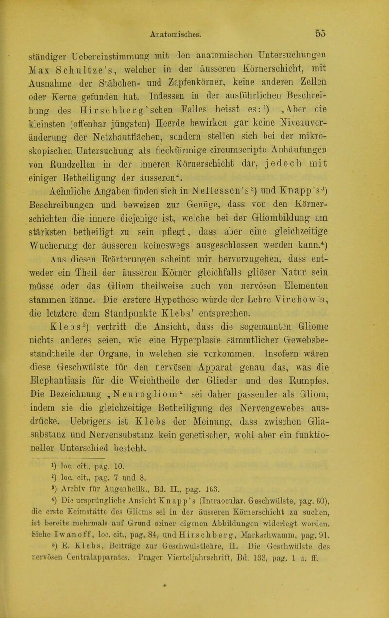 stiindiger Uebeveiiistimmung mit den anatomischen Untersucliungen Max Schiiltze's, welcher iu der äusseren Körnerschicht, mit Ausnahme der Stäbchen- imd Zapfenkörner, keine anderen Zellen oder Kerne gefunden hat. Indessen in der ausführlichen Beschrei- bung des H i r s c h b e r g' sehen Falles heisst es: „ Aber die kleinsten (offenbar jüngsten) Heerde bewirken gar keine Niveauver- änderung der Netzhautflächen, sondern stellen sich bei der mikro- skopischen Untersuchung als fleckförmige circumscripte Anhäufungen von ßundzellen in der inneren Körnerschicht dar, jedoch mit einiger Betheiligung der äusseren, Aehnliche Angaben finden sich inNellessen's^) und Knapp's^) Beschreibungen und beweisen zur Genüge, dass von den Körner- schichten die innere diejenige ist, welche bei der Gliombildung am stärksten betheiligt zu sein pflegt, dass aber eine gleichzeitige Wucherung der äusseren keineswegs ausgeschlossen werden kann.^) Aus diesen Erörterungen scheint mir hervorzugehen, dass ent- weder ein Theil der äusseren Körner gleichfalls gliöser Natur sein müsse oder das Gliom theilweise auch von nervösen Elementen stammen könne. Die erstere Hypothese würde der Lehre Virchow's, die letztere dem Standpunkte Klebs' entsprechen. Klebs^) vertritt die Ansicht, dass die sogenannten Gliome nichts anderes seien, wie eine Hyperplasie sämmtlicher Gewebsbe- standtheile der Organe, in welchen sie vorkommen. Insofern wären diese Geschwülste für den nervösen Apparat genau das, was die Elephantiasis für die Weichtheile der Glieder und des Kumpfes. Die Bezeichnung „Neurogliom sei daher passender als Gliom, indem sie die gleichzeitige Betheiligung des Nervengewebes aus- drücke. Uebrigens ist Klebs der Meinung, dass zwischen Glia- substanz und Nervensubstanz kein genetischer, wohl aber ein funktio- neller Unterschied besteht. 1) loc. cit., pag. 10. 2) loc. cit., pag. 7 und 8. 8) Archiv für Augenheilk., Bd. IL, pag. 163. Die ursprüngliche Ansicht Knapp's (Intraocular. Geschwülste, pag. 60), die erste Keimstätte des Glioms sei in der äusseren Körnerschicht zu suchen, ist bereits mehrmals auf Grund seiner eigenen Abbildungen widerlegt worden. Siehe Iwanoff, loc. cit., pag. 84, und Hirschberg, Markschwamm, pag. 91. E. Klebs, Beiträge zur Geschwulstlohre, II. Die Geschwülste des nervösen Ccntralapparatcs. Präger Vierteljalu-schrift, Bd. 133, pag. 1 u. ff.
