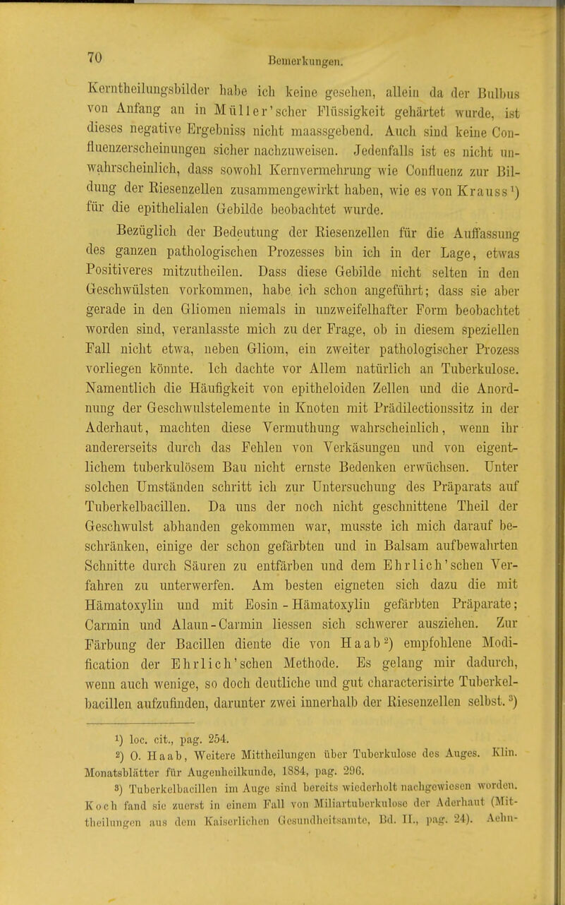 Kevntheilungsbildei- habe ich keine gesehen, allein da der Bulbus von Anfang an in Müll er'scher Flüssigkeit gehärtet wurde, ist dieses negative Ergebniss nicht maassgebend. Auch sind keine Con- fluenzerscheinungen siclier nachzuweisen. Jedenfalls ist es nicht un- wahrscheinlich, dass sowohl Kernvermehrung wie Confluenz zur Bil- dung der Eiesenzellen zusammengewirkt haben, wie es von Krauss^) für die epithelialen Grebilde beobachtet wurde. Bezüglich der Bedeutung der Eiesenzellen für die Auffassung des ganzen pathologischen Prozesses bin ich in der Lage, etwas Positiveres mitzutheilen. Dass diese Gebilde nicht selten in den Geschwülsten vorkommen, habe ich schon angeführt; dass sie aber gerade in den Gliomen niemals in unzweifelhafter Form beobachtet worden sind, veranlasste mich zu der Frage, ob in diesem speziellen Fall nicht etwa, neben Gliom, ein zweiter pathologischer Prozess vorliegen könnte. Ich dachte vor Allem natürlich an Tuberkulose. Namentlich die Häufigkeit von epitheloiden Zellen und die Anord- nung der Geschwulstelemeute in Knoten mit Prädilectioussitz in der Aderhaut, machten diese Vermuthung wahrscheinlich, wenn ihr andererseits durch das Fehlen von Verkäsungen und von eigent- lichem tuberkulösem Bau nicht ernste Bedenken erwüchsen. Unter solchen Umständen schritt ich zur Untersuchung des Präparats auf Tuberkelbacillen. Da uns der noch nicht geschnittene Theil der Geschwulst abhanden gekommen war, musste ich mich darauf be- schränken, einige der schon gefärbten und in Balsam aufbewahrten Schnitte durch Säuren zu entfärben und dem Ehrlich'sehen Ver- fahren zu unterwerfen. Am besten eigneten sich dazu die mit Hämatoxyliu und mit Eosin - Hämatoxylin gefärbten Präparate; Carmin und Alaun-Carmin Hessen sich schwerer ausziehen. Zur Färbung der Bacillen diente die von Ha ab 2) empfohlene Modi- fication der Ehrlich'sehen Methode. Es gelang mir dadurch, wenn auch wenige, so doch deutliche und gut characterisirte Tuberkel- bacillen aufzufinden, darunter zwei innerhalb der Eiesenzellen selbst. ^) 1) loc. cit., pag. 254. 2) 0. Haat, Weitere Mittlieihuigcn über Tuberkulose des Auges. Klin. Monatsblätter für Augeiilicilkundo, 1884, pag. 296. 3) Tuberkelbacillen im Auge sind bereits wicderliolt nachgewiesen worden. Koch fand sie zuerst in einem Fall von Miliartuberkulose der Aderhaut (Mit- theilungen aus dem Kaiserlichen Gesundheitsanite, Bd. II., pag. 24). Aehn-