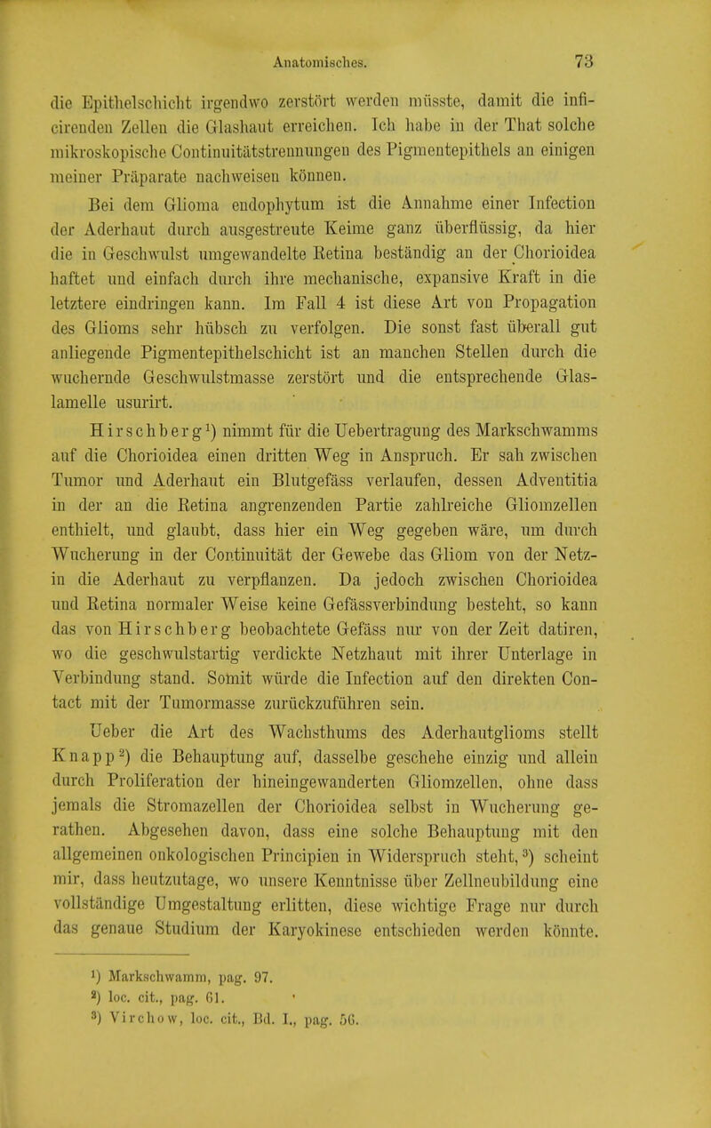die Epitlielschiclit irgendwo zerstört werden müsste, damit die infi- cirenden Zellen die Glashaut erreichen. Ich habe in der That solche mikroskopische Continnitätstrenninigen des Pigmeutepithels an einigen meiner Präparate nachweisen können. Bei dem Glioma endophytiim ist die Annahme einer Infectiou der Aderhaut durch ausgestreute Keime ganz überflüssig, da hier die in Geschwulst umgewandelte Retina beständig an der Chorioidea haftet und einfach durch ihre mechanische, expansive Kraft in die letztere eindringen kann. Im Fall 4 ist diese Art von Propagation des Glioms sehr hübsch zu verfolgen. Die sonst fast überall gut anliegende Pigmentepithelschicht ist an manchen Stellen durch die wuchernde Geschwiilstmasse zerstört und die entsprechende Glas- lamelle usurirt. Hirschbergi) nimmt für die üebertragung des Markschwamms auf die Chorioidea einen dritten Weg in Anspruch. Er sah zwischen Tumor und Aderhaut ein Blutgefäss verlaufen, dessen Adventitia in der an die Retina angrenzenden Partie zahlreiche Gliomzellen enthielt, und glaubt, dass hier ein Weg gegeben wäre, um durch Wucherung in der Contimiität der Gewebe das Gliom von der Netz- in die Aderhaiit zu verpflanzen. Da jedoch zwischen Chorioidea und Retina normaler Weise keine Gefässverbindung besteht, so kann das von Hirschberg beobachtete Gefäss mir von der Zeit datiren, wo die geschwulstartig verdickte Netzhaut mit ihrer Unterlage in Verbindung stand. Somit würde die Infection auf den direkten Con- tact mit der Tumormasse zurückzuführen sein. üeber die Art des Wachsthmns des Aderhautglioms stellt Knappt) die Behauptung auf, dasselbe geschehe einzig und allein durch Proliferation der hineingewanderten Gliomzellen, ohne dass jemals die Stromazellen der Chorioidea selbst in Wucherung ge- rathen. Abgesehen davon, dass eine solche Behauptung mit den allgemeinen onkologischen Principien in Widerspruch steht, ^) scheint mir, dass heutzutage, wo unsere Kenntnisse über Zellneubildung eine vollständige Umgestaltung erlitten, diese wichtige Frage nur durch das genaue Studium der Karyokinese entschieden werden könnte. 1) Markschwcamm, pag. 97. 2) loc. cit., pag. Gl. 3) Virchow, loc. cit., Bd. 1., pag. fjG.