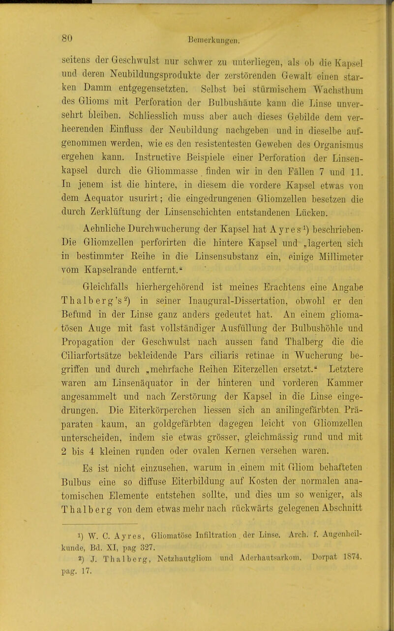 seitens der Geschwulst nur schwer zu unterliegen, als ob die Kapsel und deren Neubildungsprodukte der zerstörenden Gewalt einen star- ken Damm entgegensetzten. Selbst bei stürmischem Wachsthum des Glioms mit Perforation der Bulbushäute kann die Linse unver- sehrt bleiben. Schliesslich muss aber auch dieses Gebilde dem ver- heerenden Einfluss der Neubildung nachgeben und in dieselbe auf- genommen werden, wie es den resistentesten Geweben des Organismus ergehen kann. Instructive Beispiele einer Perforation der Linsen- kapsel durch die Gliommasse finden wir in den Fällen 7 und 11. In jenem ist die hintere, in diesem die vordere Kapsel etwas von dem Aequator usurirt; die eingedrungenen Gliomzellen besetzen die durch Zerklüftung der Linseuschichten entstandenen Lücken. Aehnliche Durch Wucherung der Kapsel hat Ayr es ^) beschrieben- Die Gliomzellen perforirten die hintere Kapsel und „lagerten sich in bestimmter Keihe in die Linsensubstanz ein, einige Millimeter vom Kapselrande entfernt. Gleichfalls hierhergehörend ist meines Erachtens eine Angabe Thalberg's 2) in seiner Inaugural-Dissertation, obwohl er den Befund in der Linse ganz anders gedeutet hat. An einem glioma- tösen Auge mit fast vollständiger Ausfüllung der Bulbushöhle und Propagation der Geschwulst nach aussen fand Thalberg die die Ciliarfortsätze bekleidende Pars ciliaris retinae in Wucherung be- griffen und durch „mehrfache Reihen Eiterzellen ersetzt. Letztere waren am Linsenäquator in der hinteren und vorderen Kammer augesammelt und nach Zerstörung der Kapsel in die Linse einge- drungen. Die Eiterkörperchen Hessen sich an anilingefärbten Prä- paraten kaum, an goldgefärbten dagegen leicht von Gliomzellen unterscheiden, indem sie etwas grösser, gleichmässig rund und mit 2 bis 4 kleinen runden oder ovalen Kernen versehen waren. Es ist nicht einzusehen, warum in.einem mit Gliom behafteten Bulbus eine so diffuse Eiterbildung auf Kosten der normalen ana- tomischen Elemente entstehen sollte, und dies um so Aveniger, als Thalberg von dem etwas mehr nach rückwärts gelegenen Abschnitt 1) W. C. Ayres, Gliomatöse Infiltration. der Linse. Arch. f. Augenheil- kunde, Bd. XI, pag 327. 2) J. Thalberg, Netzhautgliom und Aderhautsarkom. Dorpat 1874. pag. 17.