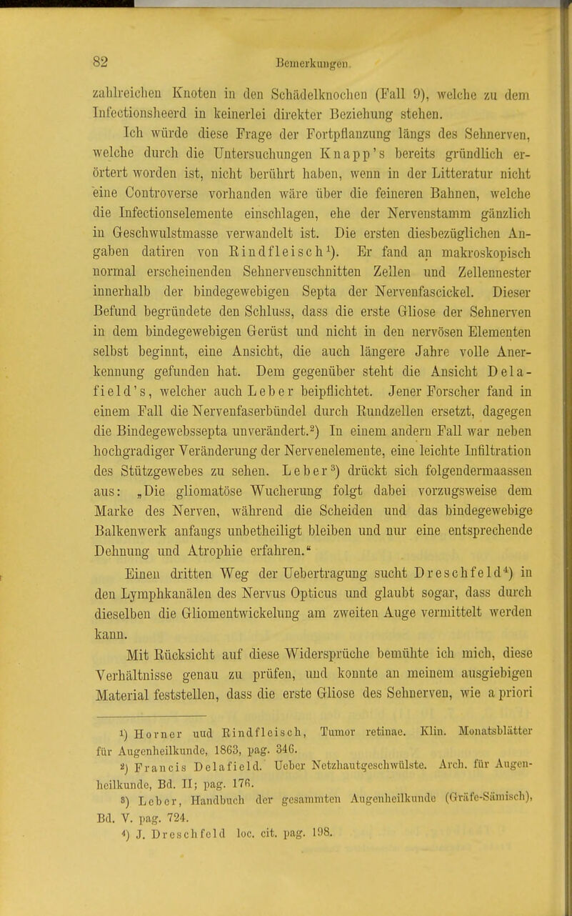 zalilreiclien Knoten in den Schädelknoclien (Fall 9), welche zu dem Inlectionslieerd in keinerlei direkter Beziehung stehen. Ich würde diese Frage der Fortpflanzung längs des Sehnerven, welche durch die Untersuchungen Knapp's bereits gründlich er- örtert worden ist, nicht berührt haben, wenn in der Litteratur nicht eine Controverse vorhanden wäre über die feineren Bahnen, welche die Infectionselemente einschlagen, ehe der Nervenstamm gänzlich in Geschwulstmasse verwandelt ist. Die ersten diesbezüglichen An- gaben datiren von Kindfleisch^). Er fand an makroskopisch normal erscheinenden Sehnervenschnitten Zellen und Zellennester innerhalb der bindegewebigen Septa der Nervenfascickel. Dieser Befund begründete den Schluss, dass die erste Gliose der Sehnerven in dem bindegewebigen Gerüst und nicht in den nervösen Elementen selbst beginnt, eine Ansicht, die auch längere Jahre volle Aner- kennung gefunden hat. Dem gegenüber steht die Ansicht Dela- field's, welcher auch Leber beipflichtet. Jener Forscher fand in einem Fall die Nervenfaserbündel durch Kundzellen ersetzt, dagegen die Bindegewebssepta unverändert.2) In einem andern Fall war neben hochgradiger Veränderung der Nervenelemente, eine leichte Infiltration des Stützgewebes zu sehen. Leber^) drückt sich folgendermaassen aus: „Die gliomatöse Wucherung folgt dabei vorzugsweise dem Marke des Nerven, während die Scheiden und das bindegewebige Balkenwerk anfangs unbetheiligt bleiben und nur eine entsprechende Dehnung und Atrophie erfahren. Einen dritten Weg der üebertragung sucht Dreschfeld*) in den Lymphkanälen des Nervus Opticus und glaubt sogar, dass durch dieselben die Gliomentwickelung am zweiten Auge vermittelt werden kann. Mit Eücksicht auf diese Widersprüche bemühte ich mich, diese Verhältnisse genau zu prüfen, und konnte an meinem ausgiebigen Material feststellen, dass die erste Gliose des Sehnerven, wie a priori 1) Horner uud Rindfleisch, Tumor retinae. Klin. Monatsblätter für Augenheilkunde, 1863, pag. 346. 2) Francis Delafield. Uehcr Netzhautgescliwülste. Arch. für Augen- heilkunde, Bd. II; pag. 17fi. 8) Leher, Handbuch der gcsanimten Augenheilkunde (Gräfe-Säniisch), Bd. V. pag. 724. *) J. Drcschfeld loc. cit. pag. 198.