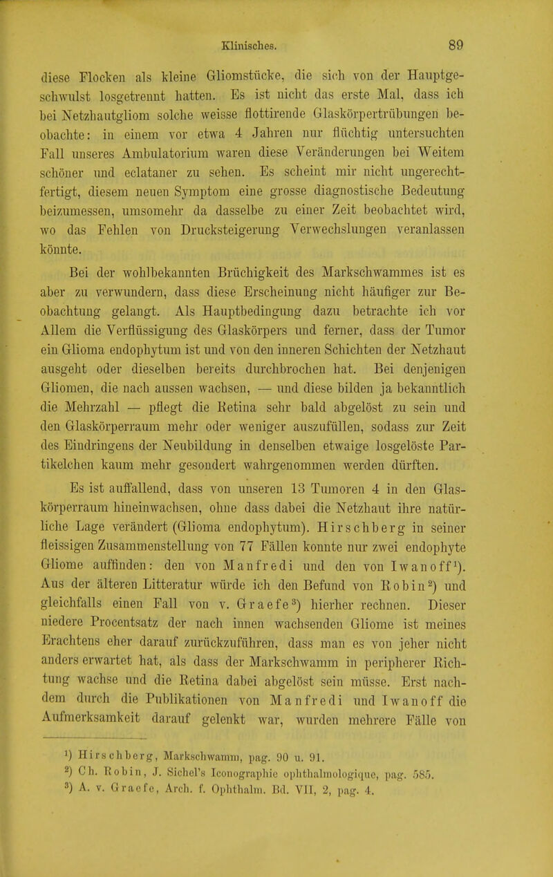 diese Flocken als kleine Gliomstücke, die sich von der Haiiptge- schwnlst losgetrennt hatten. Es ist nicht das erste Mal, dass ich hei Netzhautgliom solche weisse flottirende Glaskörpertrübimgen be- obachte: in einem vor etwa 4 Jahren nur flüchtig untersuchten Fall unseres Ambulatorium waren diese Veränderungen bei Weitem schöner und eclataner zu sehen. Es scheint mir nicht ungerecht- fertigt, diesem neuen Symptom eine grosse diagnostische Bedeutung beizumessen, umsomehr da dasselbe zu einer Zeit beobachtet wird, wo das Fehlen von Drucksteigerung Verwechslungen veranlassen könnte. Bei der wohlbekannten Brüchigkeit des Markschwammes ist es aber zu verwundern, dass diese Erscheinung nicht häufiger zur Be- obachtung gelangt. Als Hauptbedingung dazu betrachte ich vor Allem die Verflüssigung des Glaskörpers und ferner, dass der Tumor ein Glioma endophytum ist und von den inneren Schichten der Netzhaut ausgeht oder dieselben bereits durchbrochen hat. Bei denjenigen Gliomen, die nach aussen wachsen, — und diese bilden ja bekanntlich die Mehrzahl — pflegt die lietina sehr bald abgelöst zu sein und den Glaskörperraum mehr oder weniger auszufüllen, sodass zur Zeit des Eindringens der Neubildung in denselben etwaige losgelöste Par- tikelchen kaum mehr gesondert wahrgenommen werden dürften. Es ist aufifallend, dass von unseren 13 Tumoren 4 in den Glas- körperraum hineinwachsen, ohne dass dabei die Netzhaut ihre natür- liche Lage verändert (Glioma endophytum). Hirschberg in seiner fleissigen Zusammenstellung von 77 Fällen konnte nm- zwei endophyte Gliome auffinden: den von Manfredi und den von Iwan off*). Aus der älteren Litteratur würde ich den Befund von Eobin^) und gleichfalls einen Fall von v. Graefe^) hierher rechnen. Dieser niedere Procentsatz der nach innen wachsenden Gliome ist meines p]rachtens eher darauf zurückzuführen, dass man es von jeher nicht anders erwartet hat, als dass der Markschwamm in peripherer Kich- tung wachse und die Retina dabei abgelöst sein müsse. Erst nach- dem durch die Publikationen von Manfredi und Iwanoff die Aufmerksamkeit darauf gelenkt war, wurden mehrere Fälle von 1) Hirschberg, Markschwaiinn, pag. 90 u. 91. 2) Ch. Robin, J. Sichers Iconographic ophtliabnologiquo, pag. .58'). 3) A. V. Gracfe, Arch. f. Ophthalin. Bd. Vll, 2, pag. 4.