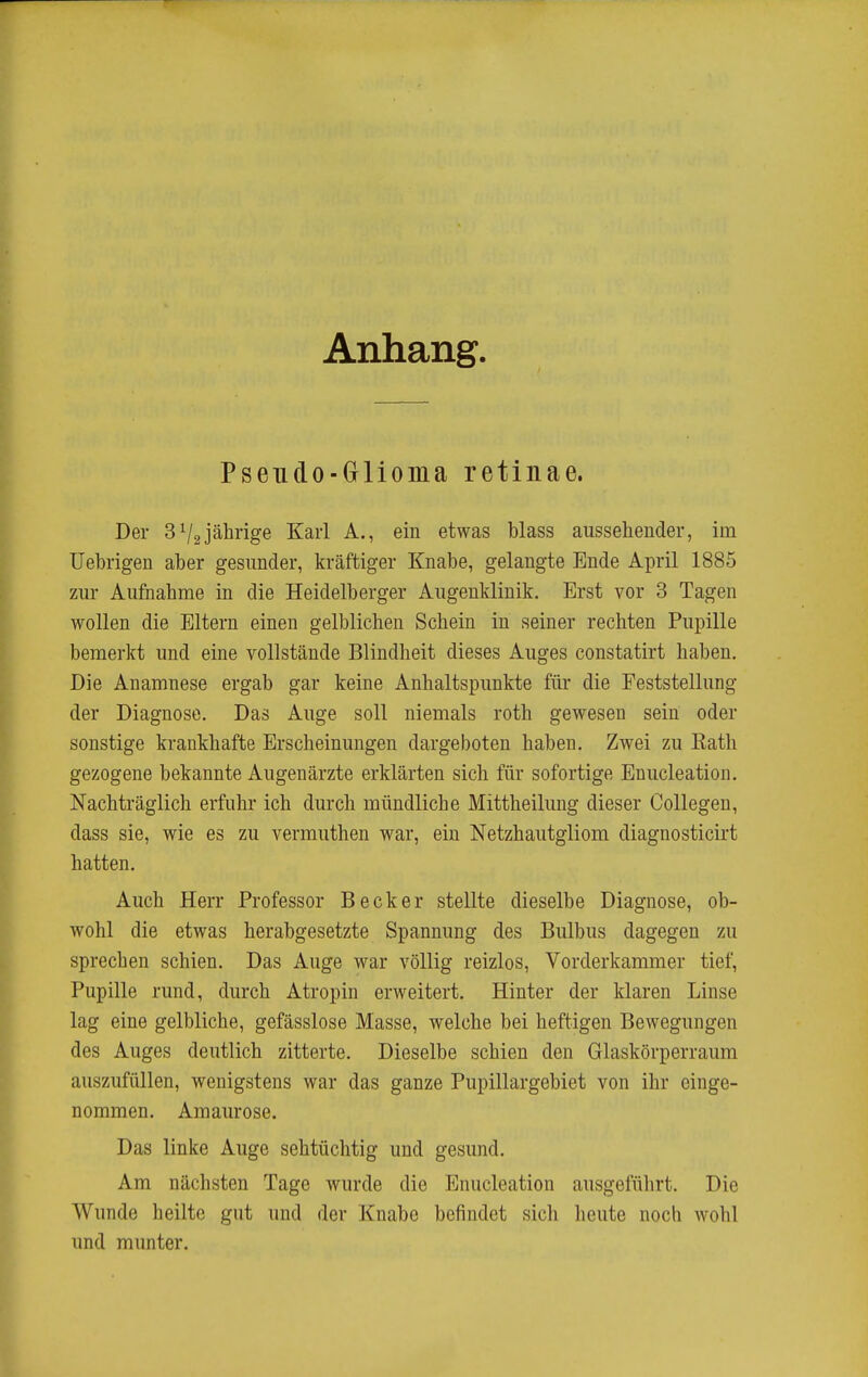 Anhang. Pseudo-Glioma retinae. Der 3^2jährige Karl A., ein etwas blass aussehender, im Uehrigen aber gesunder, kräftiger Knabe, gelangte Ende April 1885 zur Aufnahme in die Heidelberger Augenklinik. Erst vor 3 Tagen wollen die Eltern einen gelblichen Schein in seiner rechten Pupille bemerkt und eine vollstände Blindheit dieses Auges constatirt haben. Die Anamnese ergab gar keine Anhaltspunkte für die Feststellung der Diagnose. Das Auge soll niemals roth gewesen sein oder sonstige krankhafte Erscheinungen dargeboten haben. Zwei zu Kath gezogene bekannte Augenärzte erklärten sich für sofortige Enucleation. Nachträglich erfuhr ich durch mündliche Mittheilung dieser Collegen, dass sie, wie es zu vermuthen war, ein Netzhautgliom diagnosticirt hatten. Auch Herr Professor Becker stellte dieselbe Diagnose, ob- wohl die etwas herabgesetzte Spannung des Bulbus dagegen zu sprechen schien. Das Auge war völlig reizlos, Vorderkammer tief, Pupille rund, durch Atropin erweitert. Hinter der klaren Linse lag eine gelbliche, gefässlose Masse, welche bei heftigen Bewegungen des Auges deutlich zitterte. Dieselbe schien den Glaskörperraura auszufüllen, wenigstens war das ganze Pupillargebiet von ihr einge- nommen. Amaurose. Das linke Auge sehtüchtig und gesund. Am nächsten Tage wurde die Enucleation ausgeführt. Die Wunde heilte gut und der Knabe befindet sich lieute noch Avohl und munter.