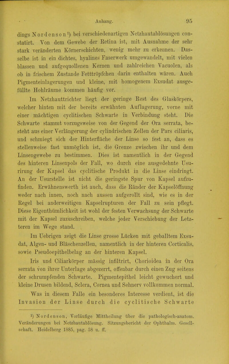 diugs NOrdenson^) bei verschiedenartigen Netzhautablösungen con- statirt. Von dem Gewebe der Eetina ist, mit Ausnahme der sehr stark veränderten Körnerschicliten, wenig mehr zu erkennen. Das- selbe ist in ein dichtes, hyalines Faserwerk umgewandelt, mit vielen blassen und aufgequollenen Kernen und zahlreichen Vacuolen, als ob in frischem Zustande Fetttröpfchen darin enthalten wären. Auch Pigmenteinlagerungen und kleine, mit homogenem Exsudat ausge- füllte Hohlräume kommen häufig vor. Im Netzhauttrichter liegt der geringe Eest des Glaskörpers, welcher hinten mit der bereits erwähnten Auflagerung, vorne mit einer mächtigen cyclitischen Schwarte in Verbindung steht. Die Schwarte stammt vorzugsweise von der Gegend der Ora serrata, be- steht aus einer Verlängerung der cylindrischen Zellen der Pars ciliaris, und schmiegt sich der Hinterfläche der Linse so fest an, dass es stellenweise fast unmöglich ist, die Grenze zwischen ihr und dem Linsengewebe zu bestimmen. Dies ist namentlich in der Gegend des hinteren Linsenpols der Fall, wo durch eine ausgedehnte üsu- rirung der Kapsel das cyclitische Produkt in die Linse eindringt. An der Usurstelle ist nicht die geringste Spur von Kapsel aufzu- finden. Erwähnenswerth ist auch, dass die Eänder der Kapselöffnung weder nach innen, noch nach aussen aufgerollt sind, wie es in der Regel bei anderweitigen Kapselrupturen der Fall zu sein pflegt. Diese Eigenthümlichkeit ist wohl der festen Verwachsung der Schwarte mit der Kapsel zuzuschreiben, welche jeder Verschiebung der Letz- teren im Wege stand. Im Uebrigen zeigt die Linse grosse Lücken mit geballtem Exsu- dat, Algen- und Bläschenzellen, namentlich in der hinteren Corticalis, sowie Pseudoepithelbelag an der hinteren Kapsel. Iris und Ciliarkörper mässig infiltrirt, Chorioidea in der Ora serrata von ihrer Unterlage abgezerrt, offenbar durch einen Zug seitens der schrumpfenden Schwarte. Pigmentepithel leicht gewuchert und kleine Drusen bildend, Sclera, Cornea und Sehnerv vollkommen normal. Was in diesem Falle ein besonderes Interesse verdient, ist die Invasion der Linse durch die cyclitische Schwarte 1) Nordenson, Vorläufige Mittheilung über die pathologisch-anatom. Veränderungen bei Netzhautablösung. Sitzungsbericht der Ophthalni. Gesell- schaft. Heidelberg 1885, pag. 58 u. ff.