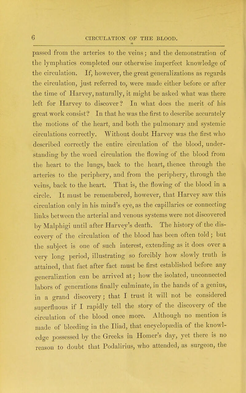 passed from the arteries to the veins; and the demonstration of the lyrapliatics completed our otherwise imjjerfect knowledge of the circulation. If, however, the great generalizations as regards the circulation, just referred to, were made either before or after the time of Harvey, naturally, it might be asked what was there left for Harvey to discover? In what does the merit of his great work consist? In that he was the first to describe accurately the motions of the heart, and both the pulmonary and systemic circulations correctly. Without doubt Harvey was the first who described correctly the entire circulation of the blood, under- standing by the word circulation the flowing of the blood from the heart to the lungs, back to the heart, thence through the arteries to the jieriphery, and from the periphery, through the veins, back to the heart. That is, the flowing of the blood in a circle. It must be remembered, however, that Harvey saw this circulation only in his mind's eye, as the capillaries or connecting links between the arterial and venous systems were not discovered by Malphigi until after Harvey's death. The history of the dis- covery of the circulation of the blood has been often told; but the subject is one of such interest, extending as it does over a very long period, illustrating so forcibly how slowly truth is attained, that fact after fact must be first established before any generalization can be arrived at; how the isolated, unconnected labors of generations finally culminate, in the hands of a genius, in a grand discovery; that I trust it will not be considered superfluous if I rapidly tell the story of the discovery of the circulation of the blood once more. Although no mention is made of bleeding in the Iliad, that encyclopa;dia of the knowl- edge possessed by the Greeks in Homer's day, yet there is no reason to doubt that Podalirius, who attended, as surgeon, the