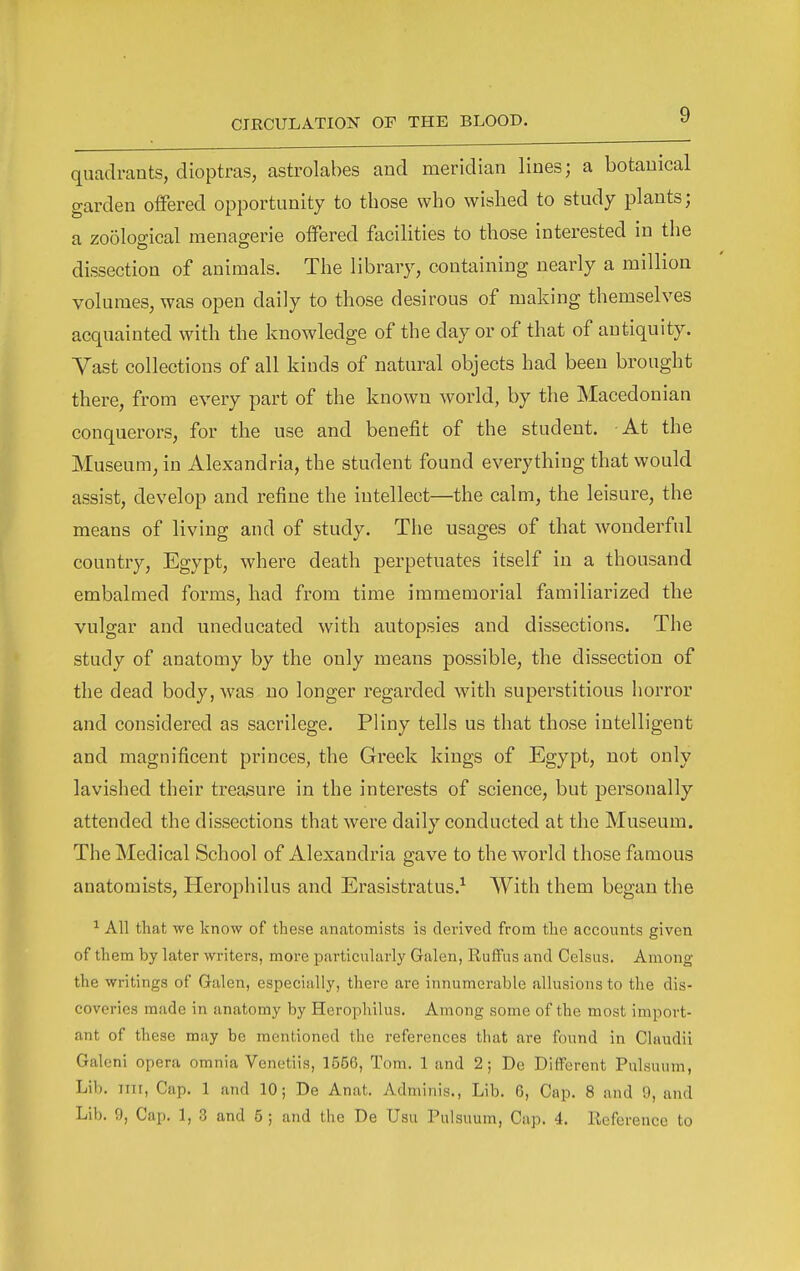 quadrants, dioptras, astrolabes and meridian lines; a botanical garden offered opportunity to those who wished to study plants; a zoological menagerie offered facilities to those interested in the dissection of animals. The library, containing nearly a million volumes, was open daily to those desirous of making themselves acquainted with the knowledge of the day or of that of antiquity. Vast collections of all kinds of natural objects had been brought there, from every part of the known world, by the Macedonian conquerors, for the use and benefit of the student. At the Museum, in Alexandria, the student found everything that would assist, develop and refine the intellect—the calm, the leisure, the means of living and of study. The usages of that wonderful country, Egypt, where death perpetuates itself in a thousand embalmed forms, had from time immemorial familiarized the vulgar and uneducated with autopsies and dissections. The study of anatomy by the only means possible, the dissection of the dead body, was no longer regarded with superstitious horror and considered as sacrilege. Pliny tells us that those intelligent and magnificent princes, the Greek kings of Egypt, not only lavished their treaaure in the interests of science, but personally attended the dissections that were daily conducted at the Museum. The Medical School of Alexandria gave to the world those famous anatomists, Herophilus and Erasistratus.^ AVith them began the ^ All that we know of these anatomists is derived from the accounts given of them by later writers, more particularly Galen, Ruffus and Celsus. Among the writings of Galen, especially, there are innumerable allusions to the dis- coveries made in anatomy by Herophilus. Among some of the most import- ant of these may be mentioned the references that are found in Glaudii Galeni opera omnia Venetiis, 1556, Tom. 1 and 2; De Different Pulsuum, Lib. iiii, Cap. 1 and 10; De Anat. Adminis., Lib. 6, Cap. 8 and 9, and Lib. 9, Cap. 1, 3 and 5 ; and the De Usu Pulsuum, Cap. 4. Reference to