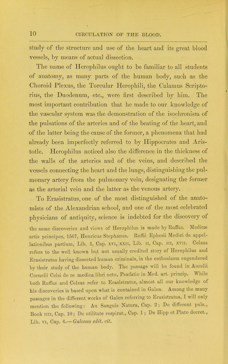 study of the structure and use of the heart and its great blood vessels, by means of actual dissection. The name of Herophilus ought to be familiar to all students of anatomy, as many parts of the human body, such as the Choroid Plexus, the Torcular Herophili, the Calamus Scripto- rius, the Duodenum, etc., were first described by him. The most important contribution that he made to our knowledge of the vascular system was the demonstration of the isochronism of the pulsations of the arteries and of the beating of the heart, and of the latter being the cause of the former, a phenomena that had already been imperfectly referred to by Hippocrates and Aris- totle. Herophilus noticed also the difference in the thickness of the walls of the arteries and of the veins, and described the vessels connecting the heart and the lungs, distinguishing the pul- monary artery from the pulmonary vein, designating the former as the arterial vein and the latter as the venous artery. To Erasistratus, one of the most distinguished of the anato- mists of the Alexandrian school, and one of the most celebrated physicians of antiquity, science is indebted for the discovery of the same discoveries and views of Herophilus is made by Ruffus. Medics artis principes, 1567, Henricus Stephanas. Euffii Ephesii Medici de appel- lationibus partiura, Lib. 1, Cap. xvi, xxn, Lib, ii, Cap. iii, xvii. Celsus refers to the well known but not usually credited story of Herophilus and Erasistratus having dissected human crimiuals, in the enthusiasm engendered by their study of the human body. The passage will be found in Aurelii Cornelii Celsi de re medica libri octo, Prajfatio in Med. art. princip. While both Ruffus and Celsus refer to Erasistratus, almost all our knowledge of his discoveries is based upon what is contained in Galen. Among the many passages in the different works of Galen referring to Erasistratus, I will only mention the following: Au Sanguis Natura, Cap. 2; De different puis., Book iiii. Cap. 10; De utiiitate respirat., Cap. 1 ; De Hipp ct Plato decret., Lib. VI, Cap. G.—Galenus edit. cit.