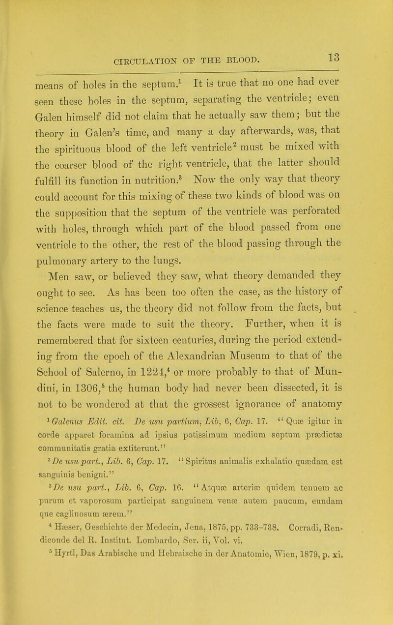 means of holes in the septum.^ It is true that no one had ever seen these holes in the septum, separating the ventricle; even Galen himself did not claim that he actually saw them; but tlie theory in Galen's time, and many a day afterwards, was, that the spirituous blood of the left ventricle'^ must be mixed with the coarser blood of the right ventricle, that the latter should fulfill its function in nutrition.^ Now the only way that theory could account for this mixing of these two kinds of blood was on the supposition that the septum of the ventricle was perforated with holes, through which part of the blood passed from one ventricle to the other, the rest of the blood passing through the pulmonary artery to the lungs. Men saw, or believed they saw, what theory demanded they ought to see. As has been too often the case, as the history of science teaches us, the theory did not follow from the facts, but the facts were made to suit the theory. Further, when it is remembered that for sixteen centuries, during the period extend- ing from the epoch of the Alexandrian Museum to that of the School of Salerno, in 1224,* or more probably to that of Mun- dini, in 1306,^ the human body had never been dissected, it is not to be wondered at that the grossest ignorance of anatomy ^Galenus Edit. cit. De usu partium, Lib, 6, Cap. 17.  Qua3 igitur in corde apparet foramina ad ipsius potissimum medium septum prffidictae communitatis gratia extiterunt. ^De usu part., Lib. 6, Cap. 17.  Spiritus animalls exhalatio quasdam est sanguinis benigni. 'De usu part., Lib. 6, Cap. 16. AtquiE arteriae quidem tenuem ac purum et vaporosum participat sanguinem vena3 autem paucum, eundam que caglinosum serein. * Hajser, Gescliichte der Medecin, Jena, 1875, pp. 733-738. Corradi, Ren- diconde del R. Institut. Lombardo, Ser. ii, Vol. vi. ^ Hyrtl, Das Arabische und llebraisclie in der Anatomic, Wien, 1879, p. xi.