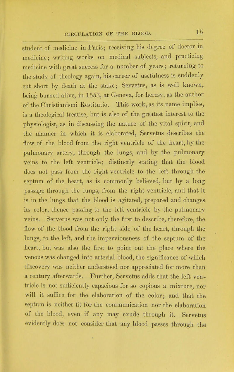 student of medicine in Paris; receiving his degree of doctor in medicine; writing works on medical subjects, and practicing medicine with great success for a number of years; returning to the study of theology again, his career of usefulness is suddenly cut short by death at the stake; Servetus, as is well known, being burned alive, in 1553, at Geneva, for heresy, as the author of the Christianismi Kestitutio. This work, as its name implies, is a theological treatise, but is also of the greatest interest to the physiologist, as in discussing the nature of the vital spirit, and the manner in which it is elaborated, Servetus describes the flow of the blood from the right ventricle of the heart, by the pulmonary artery, through the lungs, and by the pulmonary veins to the left ventricle; distinctly stating that the blood does not pass from the right ventricle to the left through the septum of the heart, as is commonly believed, but by a long passage through the lungs, from the right ventricle, and that it is in the lungs that the blood is agitated, prepared and changes its color, thence passing to the left ventricle by the pulmonary veins. Servetus was not only the first to describe, therefore, the flow of the blood from the right side of the heart, through the lungs, to the left, and the imperviousness of the septum of the heart, but was also the first to point out the place where the venous was changed into arterial blood, the significance of which discovery was neither understood nor appreciated for more than a century afterwards. Further, Servetus adds that the left ven- tricle is not sufficiently capacious for so copious a mixture, nor will it suffice for the elaboration of the color; and that the septum is neither fit for the communication nor the elaboration of the blood, even if any may exude through it. Servetus evidently does not consider that any blood passes through the