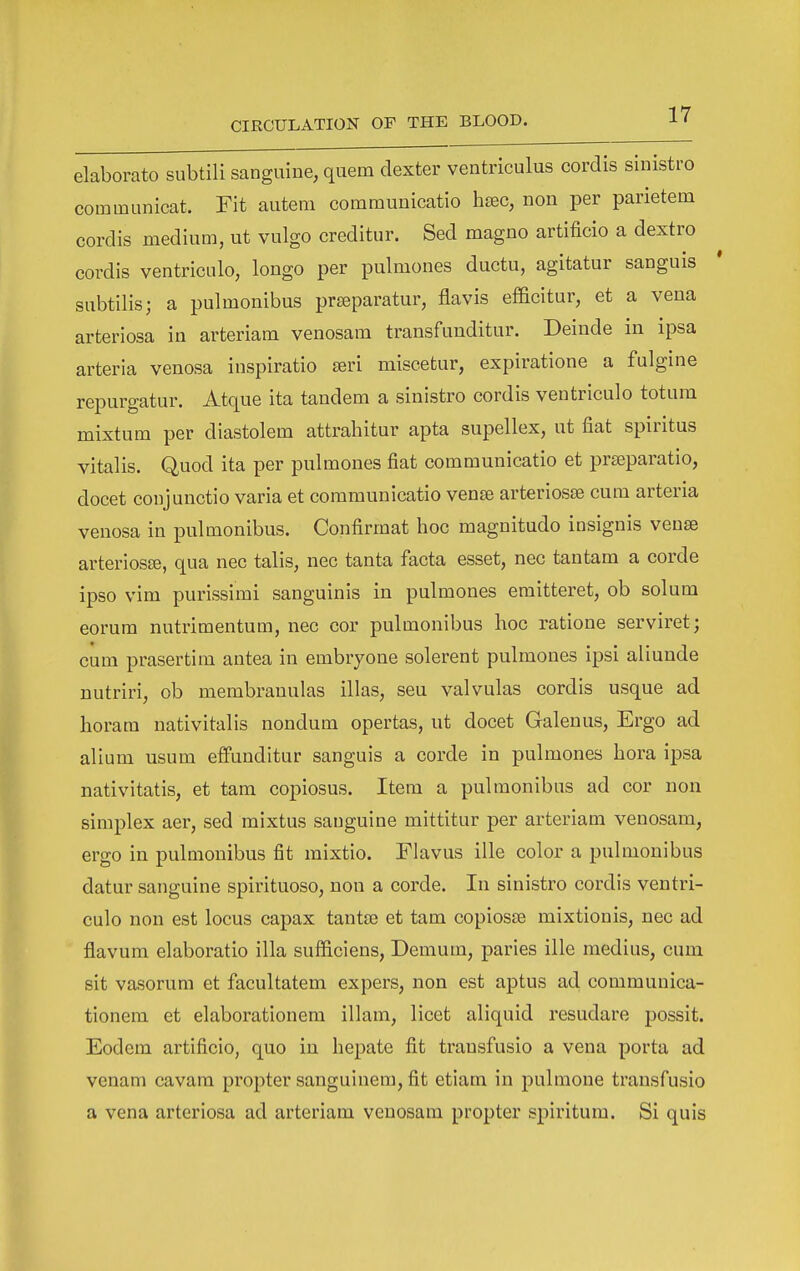 elaborato subtili sanguine, quern dexter ventriculus cordis sinistro communicat. Fit autera communicatio hc^c, non per parietem cordis medium, ut vulgo creditur. Sed magno artificio a dextro cordis ventriculo, longo per pulmones ductu, agitatur sanguis subtilis; a pulmonibus prseparatur, flavis efficitur, et a vena arteriosa in arteriam venosam transfunditur. Deiude in ipsa arteria venosa inspiratio seri miscetur, expiratione a fulgine repurgatur. Atque ita tandem a sinistro cordis ventriculo totura mixtum per diastolem attrahitur apta supellex, ut fiat spiritus vitalis. Quod ita per pulmones fiat communicatio et prseparatio, docet conjunctio varia et communicatio vense arteriosse cum arteria venosa in pulmonibus. Confirmat hoc magnitudo insignis venae arteriosse, qua nec talis, nec tanta facta esset, nec tantam a corde ipso vim purissimi sanguinis in pulmones eraitteret, ob solum eorum nutrimentum, nec cor pulmonibus hoc ratione serviret; cum prasertim antea in embryone solerent pulmones ipsi aliunde nutriri, ob membranulas illas, seu valvulas cordis usque ad horam nativitalis nondum opertas, ut docet Galenus, Ergo ad alium usum eflFunditur sanguis a corde in pulmones hora ipsa nativitatis, et tam copiosus. Item a pulmonibus ad cor non simplex aer, sed mixtus sanguine mittitur per arteriam venosam, ergo in pulmonibus fit mixtio. Flavus ille color a pulmonibus datur sanguine spirituoso, non a corde. In sinistro cordis ventri- culo non est locus capax tantse et tam copiosEe mixtionis, nec ad flavum elaboratio ilia sufficiens, Denium, paries ille medius, cum sit vasorum et facultatem expers, non est aptus ad communica- tionera et elaborationem illam, licet aliquid resudare possit. Eodem artificio, quo in hepate fit transfusio a vena porta ad venam cavam propter sanguinem, fit etiam in pulmone transfusio a vena arteriosa ad arteriam venosam propter spiritum. Si quis