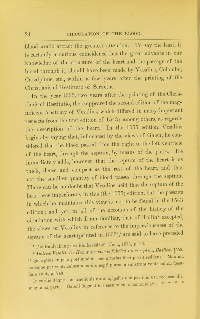 blood would attract the greatest attention. To say the least, it is certainly a curious coincidence that the great advance in our knowledge of the structure of the heart and the passage of the blood through it, should have been made by Vesalius, Colombo, Cffisalpinus, etc., within a few years after the printing of the Christianismi Restitutio of Servetus. In the year 1555, two years after the printing of the Chris- tianismi Restitutio, there appeared the second edition of the mag- nificent Anatomy of Yesalius, which differed in many important respects from the first edition of 1543; among others, as regards the description of the heart. In the 1555 edition, Vesalius begins by saying that, influenced by the views of Galen, he con- sidered that the blood passed from the right to the left ventricle of the heart, through the septum, by means of the pores. He immediately adds, however, that the septum of the heart is as thick, dense and compact as the rest of the heart, and that not the smallest quantity of blood passes through the septum. There can be no doubt that Vesalius held that the septum of the heart was imperforate, in this (the 1555) edition, but the passage in which he maintains this view is not to be found in the 1543 edition; and yet, in all of the accounts of the history of the circulation with which I am familiar, that of Tollin^ excepted, the views of Vesalius in reference to the imperviousness of the septum of the heart (printed in 1555),^ are said to have preceded ■ 1 Die Enldeckung des Blutkreislaufs, Jena, 1876, p. 26. 2 indrecB Vesalii, De Ilumani corporis fabrica Libri sepiem, Basilea:, 1555. - Qui aptius impetu post modum per arterias ferri possit reddens. Max.ma portionc per ventriculorum cordis septi poros in sinistrum ventriculum desu- dare sinit, p. 743. _ In cordis itaque constructionis ratioue, ipsius que partmm usu recensend.s, magna ex parte. Galeni dogmatibus sermonem acconmodavi.