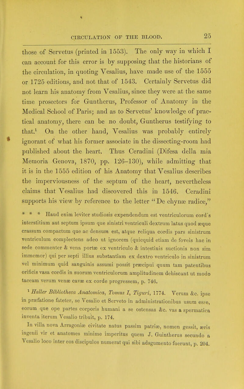 those of Servetus (printed in 1553). The only way in which I can account for this error is by supposing that the historians of the circulation, in quoting Vesalius, have made use of the 1555 or 1725 editions, and not that of 1543. Certainly Servetus did not learn his anatomy from Vesalius, since they were at the same time prosectors for Guntherus, Professor of Anatomy in the Medical School of Paris; and as to Servetus' knowledge of prac- tical anatomy, there can be no doubt, Guntherus testifying to that.^ On the other hand, Vesalius was probably entirely ignorant of what his former associate in the dissecting-room had published about the heart. Thus Ceradini (Difesa della mia Memoria Geneva, 1870, pp. 126-130), while admitting that it is in the 1555 edition of his Anatomy that Vesalius describes the imperviousness of the septum of the heart, nevertheless claims that Vesalius had discovered this in 1546. Ceradini supports his view by reference to the letter  De chynse radice, * * * Haud enim leviter studiosis expendendum est ventriculorum cord's interstitium aut septum ipsum que sinistri ventriculi dextrum latus quod asque crassum compactum que ac densum est, atque reliqua cordis pars sinistrum ventriculura complectens adeo ut ignorem (quicquid etiam de foveis hac in sede commenter & vena portee ex ventriculo & intestinis suctionis non sim immemor) qui per septi illius substantiam ex dextro ventriculo in sinistrum vel minimum quid sanguinis assumi possit prsecipui quum tarn patentibus orificis vasa cordis in suorum ventriculorum amplitudinem dehiscant ut mode taceam verum venae cavse ex corde progressem, p. 746. ^ Haller Bibliotheca Anatomica, Tomus I, Tiguri, 1774. Verum &c. ipse in praefatione fateter, se Vesalio et Serveto in administrationibus usum esse, eorum que ope partes corporis humani a se ostensas &c. vas a spermatica inventa iterum Vesalio tribuit, p. 174. In villa nova Arragoniaj civitate natus passim patrifE, nomen gessit, seris ingeuii vir et anatomes minime imperitus quern J. Guintherus secundo a Vesalio loco inter eos discipulos numerat qui sibi adsgumento fuerunt, p. 204.