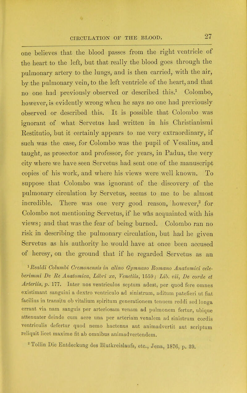 one believes that the blood passes from the right ventricle of the heart to the left, but that really the blood goes through the pulmonary artery to the lungs, and is then carried, with the air, by the pulmonary vein, to the left ventricle of the heart, and that no one had previously observed or described this.-^ Colombo, however, is evidently wrong when he says no one had previously observed or described this. It is possible that Colombo was ignorant of what Servetus had written in his Christianismi Restitutio, but it certainly appears to me very extraordinary, if such was the case, for Colombo was the pupil of Vesalius, and taught, as prosector and professor, for years, in Padua, the very city where we have seen Servetus had sent one of the manuscript copies of his work, and where his views were well known. To suppose that Colombo was ignorant of the discovery of the pulmonary circulation by Servetus, seems to me to be almost incredible. There was one very good reason, however,^ for Colombo not mentioning Servetus, if he W&s acquainted with his views; and that was the fear of being burned. Colombo ran no risk in describing the pulmonary circulation, but had he given Servetus as his authority he would have at once been accused of heresy, on the ground that if he regarded Servetus as an ^Realdi Columbi Cremonensis in alino Gymnaso Romano Anatomici cele- berimmi De Be Aiiatomica, Libri xv, Venetiis, 1559; Lib. vii, Be corde et Arteriis, p. 177. Inter nos ventriculos septum adest, per quod fere omnes existimant sanguiiii a dextro ventriculo ad sinistrum, aditum patefieri ut fiat facilius in transitu ob vitalium spiritum generationem tenuera reddi sed longa errant via nam sanguis per arteriosam venam ad pulmonem fertur, ubique attenuater deinde cum acre una per arteriam venalem ad sinistrum cordis ventriculis defertur quod nemo hactenus aut animadvertit aut scriptum reliquit licet raaxime fit ab omnibus animadvertendem. ^Tollin Die Entdeckung des Blutlcreislaufa, etc., Jena, 1876, p. 89.