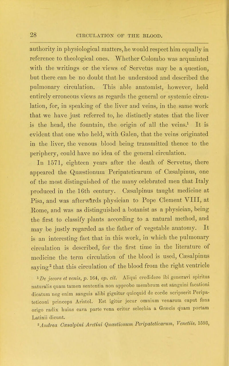 authority in physiological matters, he would respect him equally in reference to theological ones. Whether Colombo was acquainted with the writings or the views of Servetus may be a question, but there can be no doubt that he understood and described the pulmonary circulation. This able anatomist, however, held entirely erroneous views as regards the general or systemic circu- lation, for, in speaking of the liver and veins, in the same work that we have just referred to, he distinctly states that the liver is the head, the fountain, the origin of all the veins.^ It is evident that one who held, with Galen, that the veins originated in the liver, the venous blood being transmitted thence to the periphery, could have no idea of the general circulation. In 1571, eighteen years after the death of Servetus, there appeared the Qusestionum Peripateticarum of Csesalpinus, one of the most distinguished of the many celebrated men that Italy produced in the 16th century. Csesalpinus taught medicine at Pisa, and was afterwards physician to Pope Clement VIII, at Eome, and was as distinguished a botanist as a physician, being the first to classify plants according to a natural method, and may be justly regarded as the father of vegetable anatomy. It is an interesting fact that in this work, in which the pulmonary circulation is described, for the first time in the literature of medicine the terra circulation of the blood is used, CfEsalpinus saying^ that this circulation of the blood from the right ventricle 1 De jecore et venis, p. 164, op. cit. Aliqui credidere ibi generavi spiritus naturalis quam tamen sententia non approbo membrum est sanguini facationi dicatum neg enim sanguis alibi gignitui- quicquid de corde scripserit Peripa- teticoni princeps Aristol. Est igitur jeciir omnium venarum caput fons origo radix huius cava parte vena oritur selechia a Grsecis quam portam Latinii dicunt. ^Andrea Ccesalpini Ardini Qucestionum Peripateticarum, Venetiis, 1593,