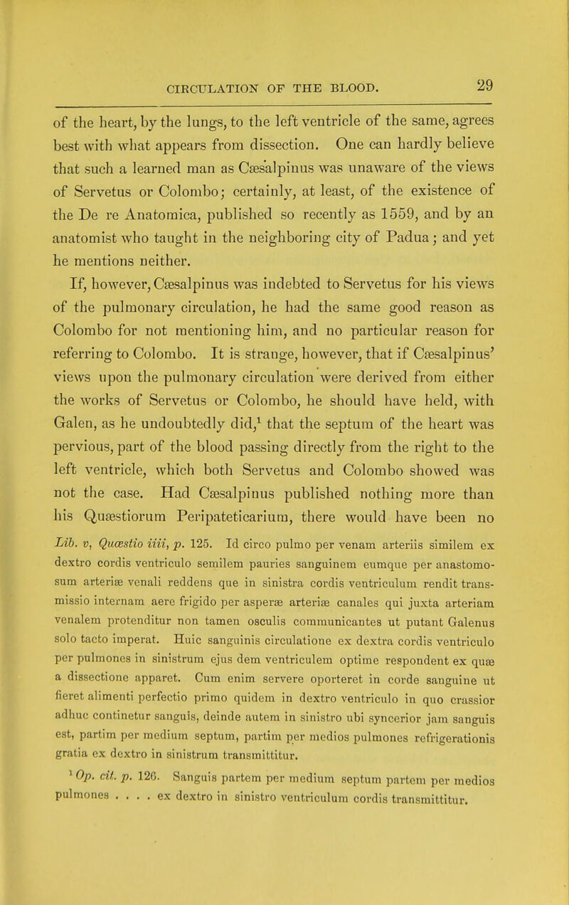 of the heart, by the lungs, to the left ventricle of the same, agrees best with what appears from dissection. One can hardly believe that such a learned man as Csesalpiuus was unaware of the views of Servetus or Colombo; certainly, at least, of the existence of the De re Anatomica, published so recently as 1559, and by an anatomist who taught in the neighboring city of Padua; and yet he mentions neither. If, however, Csesalpinus was indebted to Servetus for his views of the pulmonary circulation, he had the same good reason as Colombo for not mentioning him, and no particular reason for referring to Colombo. It is strange, however, that if Cffisalpinus' views upon the pulmonary circulation were derived from either the works of Servetus or Colombo, he should have held, with Galen, as he undoubtedly did,'^ that the septum of the heart was pervious, part of the blood passing directly from the right to the left ventricle, which both Servetus and Colombo showed was not the case. Had Csesalpinus published nothing more than his Qusestiorum Peripateticariura, there would have been no Lib. V, Qiicestio iiii, p. 125. Id circo pulmo per venam arteriis similem ex dextro cordis ventriculo semilem pauries sanguinem eumqne per anastomo- sum arterise venali reddens que in sinistra cordis ventriculum rendit trans- missio internam aere frigido per asperie arteriae canales qui juxta arteriam venalem protenditur non tamen osculis communicantes ut putant Galenus solo tacto imperat. Huic sanguinis circulatione ex dextra cordis ventriculo per pulmones in sinistrum ejus dem ventriculem optime respondent ex qu£B a dissectione apparet. Cum enim servere oporteret in corde sanguine ut fieret alimenti perfectio primo quidcm in dextro ventriculo in quo crassior adhue continetur sanguis, deinde autera in sinistro ubi syncerior jam sanguis est, partim per medium septum, partim per medios pulmones refrigerationis gratia ex dextro in sinistrum transmittitur. 1 Op. cit. p. 126. Sanguis partem per medium septum partem per medios pulmones .... ex dextro in sinistro ventriculum cordis transmittitur.