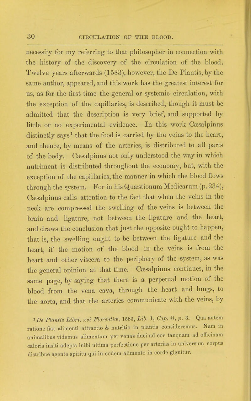 necessity for my referring to that philosopher in connection with the history of the discovery of the circulation of the blood. Twelve years afterwards (1583), however, the De Plantis, by the same author, appeared, and this work has the greatest interest for us, as for the first time the general or systemic circulation, with the exception of the capillaries, is described, though it must be admitted that the description is very brief, and supported by little or no experimental evidence. In this work CjBsalpinus distinctly says^ that the food is carried by the veins to the heart, and thence, by means of the arteries, is distributed to all parts of the body. Csesalpinus not only understood the way in which nutriment is distributed throughout the economy, but, with the exception of the capillaries, the manner in which the blood flows through the system. For in his Qusestionum Medicarum (p. 234), Csesalpinus calls attention to the fact that when the veins in the neck are compressed the swelling of the veins is between the brain and ligature, not between the ligature and the heart, and draws the conclusion that just the opposite ought to happen, that is, the swelling ought to be between the ligature and the heart, if the motion of the blood in the veins is from the heart and other viscera to the periphery of the system, as was the general opinion at that time. Csesalpinus continues, in the same page, by saying that there is a perpetual motion of the blood from the vena cava, through the heart and lungs, to the aorta, and that the arteries communicate with the veins, by 1 De Plantis Libri. xvi FlorenticB, 1583, Lib. 1, Cap, ii, p. 3. Qua autem ratione fiat alimenti attractio & nutritio in plantis considereraus. Nam in animalibus videmus alimentum per venas duci ad cor tanquam ad officinam caloris insiti adepta inibi ultima perfeotione per arterias in universiim corpus distribue ageute spiritu qui in eodem alimento in corde giguitur.