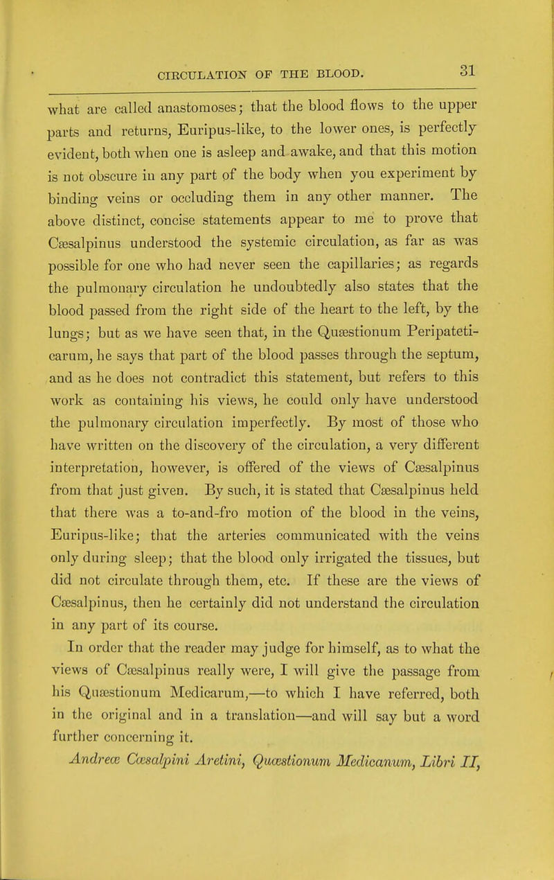 what are called anastomoses; that the blood flows to the upper parts and returns, Euripus-like, to the lower ones, is perfectly evident, both when one is asleep and awake, and that this motion is not obscure in any part of the body when you experiment by binding veins or occluding them in any other manner. The above distinct, concise statements appear to me to prove that Ctesalpinus understood the systemic circulation, as far as was possible for one who had never seen the capillaries; as regards the pulmonary circulation he undoubtedly also states that the blood passed from the right side of the heart to the left, by the lungs; but as we have seen that, in the Qusestionum Peripateti- carum, he says that part of the blood passes through the septum, and as he does not contradict this statement, but refers to this work as containing his views, he could only have understood the pulmonary circulation imperfectly. By most of those who have written on the discovery of the circulation, a very different interpretation, however, is offered of the views of Csesalpinus from that just given. By such, it is stated that Csesalpinus held that there was a to-and-fro motion of the blood in the veins, Euripus-like; that the arteries communicated with the veins only during sleep; that the blood only irrigated the tissues, but did not circulate through them, etc. If these are the views of Csesalpinus, then he certainly did not understand the circulation in any part of its course. In order that the reader may judge for himself, as to what the views of Csesalpinus really were, I will give the passage from his Qusestionum Medicarum,—to which I have referred, both in the original and in a translation—and will say but a word furtlier concerning it. AndrecB Cccaalpini Aretini, Qucestionum Medicanum, Libri II,